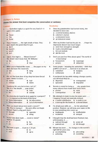 Michigan in Action
Choose the ansvver that best completes the conversation or sentence.
Grammar
]__ Australian rugby is a sport l’m very fond of - 1
watch every game.
a -
b Those
c The
d Some
2 These trousers__ the right shade of blue. They
don’t match the jacket that l’ve got.
a don’t
b havenT
c arerít
d isn’t
3 Uulian, how high is__ Mount Everest?’
Tm aíraid 1 don’t know that, Mr Williams.’
a the b -
ca d that
4 When you’ve tinished the exam,__ the paper on my
desk and leave the classroom.
a laid b lying
c lie d lay
5 Oh, no! The íront door of my shop has been íorced
open. I think l’ve been__ !
a stolen b had
c robbed d taken
6 ‘Goodness! It’s very hot in here, isn’t it?’
‘Yes, it is. You should__ your jacket.’
a undo b redo
c do d overdo
7 ‘So, what else do 1 need to do to apply for a passport?’
'— is required on the back of this form.’
a Some intormation b An iníormation
c Many intormation d Lot of intormation
8 ‘Have you heard about next week’s concert?’
‘Yes. They’re having it__ the post office on Maple
Avenue! There’s a big park there.’
a through b opposite
c across d aiong
9 <1
1S your new desk made_ wood or metal?’
‘Neither. It’s plastic.’
a of b for
c on d with
'0 The bank ìs open__ 8 am to 4.30 pm.
a from b to
c until d up to
Vocabulary
1 Once my grandmother had turned ninety, she
decided to move into___
a a Central business district
b a farmer’s market
c a retirement home
d an industrial estate
2 Atter my brother had lost his job, he___I hope his
depression doesn’t last much longer.
a vvent from strength to strength
b made a breakthrough
c hít rock bottom
d did the trick
3 Don’t you just love tilms about spies? The world of
ìs tascinating!
a harassment b espionage
c perjury d abduction
4 Some people - includìng the authorities - think that
grattiti is an act of__ , but I see it as urban art.
a vandalism b burglary
c euthanasia d arson
5 lf you break the law whIle visiting a toreign country,
you will most likely be___
a deported b reintegrated
c uprooted d degraded
6 Toronto is noted for being a__ City; people from
many cultures have made their home there.
a pivotal b rural
c cosmopolitan d retail
7 My attempts to learn to play the piano were__ ;
I suppose l’m just not musically inclined.
a a usetul contribution b a credit to me
c a turn-up for the books d a dismal tailure
8 l’m atraid your skills are__ for the advertised
position. Hovvever, we will keep your name on íile
in case something else comes up.
a inadequate b unaffordable
c incidental d unequal
9 I thought that the deal had been tinalised, but,
untortunately, it___
a waltzed through b vvrote off
c panned out d fell through
10 Miriam has been__ for changes to the women’s
right bill for years now.
a accomplishing b advocating
c achieving d exceeding
REVIEW 1 57
 