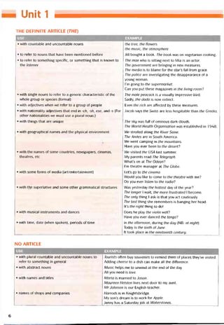 UoẵỉÈ 1
THE DEFINITE ARTICLE (THE}
I USE EXAMPLE
• with countable and uncountable nouns the tree, the flowers
the music, the atmosphere
• to reíer to nouns that have been mentioned betore
• to reter to something specitic, or something that is known to
the lỉstener
Jill bought a book. The book was on vegetarian cooking.
The man who is sitting next to Mia is an actor.
The government are bringing in new measures.
The media is to blame for the star’s fall from grace.
The police are investigating the disappearance of a
young woman.
l’m going to the supermarket.
Can you put these magazines in the living room?
• with single nouns to reter to a generic characteristic of the
whole group or species (tormal)
• vvith adjectives vvhen we reter to a group of people
• with nationality adjectives that end in -ch, -sh, ese, and -s [For
other nationalities we must use a plural noun.)
• with things that are unique
The male peacock is a visually impressive bird.
Sadly, the dodo is now extinct.
Even the rích are attected by these measures.
Jacob says the Swiss are less hospitable than the Greeks.
The sky was fulI of ominous dark clouds.
The World Health Organisation was established in 1948.
• with geographical names and the physical environment We strolled along the River Seine.
The Andes are in South America.
We went camping in the mountains.
Have you ever been to the desert?
• with the names of some countries, newspapers, cinemas,
theatres, etc
Ne visited the USA last summer.
My parents read The Telegraph.
What’s on at The Odeon?
I’m theatre manager at The Globe.
• with some torms of media [art/entertainment] Let’s go to the cinema.
Would you like to come to the theatre with me?
Do you ever listen to the radio?
• with thề superlative and some other grammatical structures Was yesterday the hottest day of the year?
The longer I wait, the more trustrated 1 become.
The only thing 1 ask is that you act cautiously.
The last thing she remembers is banging her head.
It’s the right thing to do!
• with musical Instruments and dances Does he play the violin well?
Have you ever danced the tango?
• with time, date (when spoken), periods of time in the atternoon, during the day (NB: at night}
Today is the sixth ofJune.
It took place in the nineteenth century.
NO ARTICLE
USE EXAMPLE
• with plural countable and uncountabie nouns to
reter to something in general
• with abstract nouns
• vvith names and titles
• names of shops and companies
Tourists otten buy souvenirs to remind them of places they’ve visited.
Adding cheese to a dish can make all the ditterence.
Music helps me to unvvind at the end of the day.
AI! you need is love.
Maria is married to dason.
Maureen Helston lives next door to my aunt.
MrJohnson is our English teacher.
Harrods is in Knightsbridge.
My son’s dream is to work for Apple.
Jenny has a Saturdayjob at Waterstones.
6
 