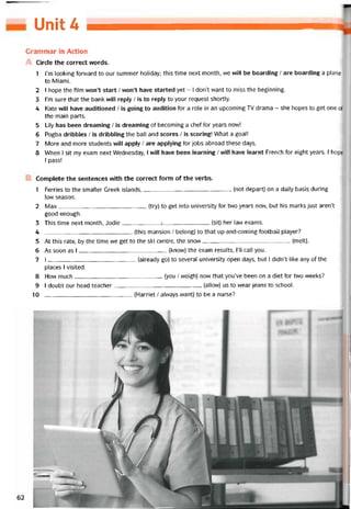 Unit 4
Grammar in Action
A Circle the correct vvords.
1 l’m looking forward to our summer holiday; this time next month, we vvill be boarding / are boarding a plane
to Miami.
2 I hope the film won’t start / won’t have started yet - I dorít want to miss the beginning.
3 l’m sure that the bank vvĩll reply / is to reply to your request shortly.
4 Kate will have auditioned / is going to audition for a role in an upcoming TV drama - she hopes to get One of
the main parts.
5 Lily has been dreaming / is dreaming of becoming a chef for years now!
6 Pogba dribbles / is dribbling the ball and scores / is scoring! What a goal!
7 More and more students vvĩll apply / are applying for jobs abroad these days.
8 When I sít my exam next Wednesday, I WĨH have been learning / will have learnt French for eight years. 1 hope
I pass!
B Complete the sentences vvith the correct form of the verbs.
1 Ferries to the smaller Greek islands,(not depart) on a daily basis during
low season.
2 Max(try) to get into university for two years now, but his marks just aren’t
good enough.
3 This time next month, Jodie___________ -Ị_______________________ (sit) her law exams.
4 (this mansion / belong) to that up-and-coming tootball player?
5 At this rate, by the time we get to the ski centre, the snow------------------------------------------------(melt).
6 As soon as I(knovv) the exam results, 1’11 call you.
7 I(already go) to several university open days, but I didn’t like any of the
places I visited.
8 How much(you / weigh) novv that you’ve been on a diet for two weeks?
9 1 doubt our head teacher(allovv) us to wear jeans to school.
10 (Harriet / alvvays want) to be a nurse?
 