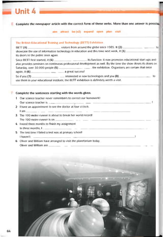 M UỉhSíỉ:
Complete the nevvspaper article vvith the correct form of these verbs. More than one ansvver is possible
aim attract be (x2) expand open plan visit
The British Educational Training and Technology (BETT) Exhibition
BETT (1)visitors from around the globe since 1985. It (2)to
shovvcase the use of intormation technology in education and this time next week, it (3)--------------------------------------
its doors to the public once again.
Since BETT tirst started, it (4)its íunction: it now promotes educational start-ups and
also provides seminars on continuous proíessional development as well. By the time the shovv closes its doors on
Saturday, over 30,000 people (5)the exhibition. Organisers are certain that once
again, it (6)a great success!
So if you (7)interested in new technologies and you (8)to
use them in your educational institute, the BETT exhibition is detinitely worth a visit.
Complete the sentences starting with the words given.
1 Our Science teacher never remembers to correct our homevvork!
Our Science teacher is------------------------------------------------------------------------------------------ !
2 I have an appointment to see the doctor at four o’clock.
I am________________ _ __ __________________________________________________
3 The 100-metre runner is about to break her world record!
The 100-metre runner is on-------------------------------------------------------------------------------------------------------------------
4 I need three months to tinish my assignment.
In three months, I--------------------------------------------------------------------------------------------------------------------------
5 The last time I íailed a test was at primary school!
1 haven’t -______________________________________________________________________ !
6 Oiiver and William have arranged to visit the planetarium today.
Oliver and William are__ _
_____________________________________________________________________
 