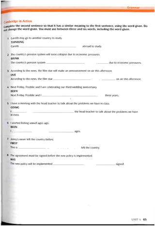 -0 Grammar_____
Canibridge in Action
Coơiplete the second sentence so that it has a similar meaning to the first sentence, using the vvord given. Do
not change the word given. You must use betvưeen three and six vvords, includỉng the word given.
1 Gareth may go to another country to study.
thinking
Gareth abroad to study.
2 The country’s pensíon System will soon collapse due to economíc pressures.
BRINK
The country’s pension System due to economic pressures.
3 According to the news, the film star will make an announcement on air this atternoon.
DUE
According to the news, the film star on air this atternoon.
4 Next Friday, Freddie and I are celebrating our third vvedding anniversary.
BEEN
Next Friday, Freddie and I three years.
7
5 I have a meeting with the head teacher to talk about the problems we have in class.
GOING
I the head teacher to talk about the problems we have
in class.
6 1 started teeling unvvell ages ago.
BEEN
1---------------------------------------------------------------------------- ages.
7 Jenny’s never Ieft the country betore.
FIRST
This is ỉett the country.
8 The agreement must be signed betore the new policy is implemented.
HAS
The new policy vvill be implemented signed.
UNIT4 65
 