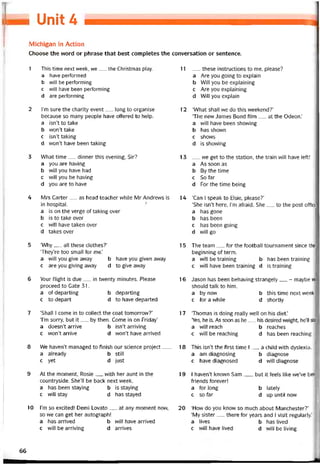 I Unit 4
Michigan in Action
Choose the word or phrase that best completes the conversation or sentence.
1 This time next week, we__ the Christmas play.
a have pertormed
b vvill be pertorming
c VVÍII have been pertorming
d are pertorming
2 l’m sure the charity event__ long to organise
because so many people have offered to help.
a isn’t to take
b won’t take
c isn’t taking
d won’t have been taking
3 What time__ dinner this evening, Sir?
a you are having
b vvill you have had
c vvill you be having
d you are to have
4 Mrs Carter__ as head teacher vvhile Mr Andrevvs is
in hospital. ?■'
a is on the verge of taking over
b is to take over
c will have taken over
d takes over
5 ‘Why__ all these clothes?’
‘They’re too small for me.’
a vvill you give away b have you given away
c are you giving away d to give away
6 Your tlight is due__ in tvventy minutes. Please
proceed to Gate 31.
a otdeparting b departing
c to depart d to have departed
7 ‘Shall I come in to collect the coat tomorrovv?’
Tm sorry, but it__ by then. Come in on Friday’
a doesn’t arrive b isn’t arriving
c won’t arrive d won’t have arrived
8 We haven’t managed to tinish our Science project___
a already b still
c yet d just
9 At the moment, Rosie__ with her aunt in the
countryside. She’11 be back next week.
a has been staying b is staying
c vvill stay d has stayed
10 l’m so excited! Demi Lovato__ at any moment novv,
so we can get her autograph!
a has arrived b vvill have arrived
c vvill be arriving d arrives
11 __ these instructions to me, please?
a Are you going to explain
b Will you be explaining
c Are you explaining
d Will you explain
12 ‘What shall we do this vveekend?’
‘The new James Bond íilm__ at the Odeon.’
a VVÍII have been shovving
b has shovvn
c shovvs
d is shovving
13 __ we get to the station, the train vvill have left!
a As soon as
b By the time
c So far
d For the time being
14 ‘Can l speak to Elsie, please?’
‘She isn’t here, l’m atraid. She__ to the post office
a has gone
b has been
c has been going
d vvill go
15 The team__ for the tootball tournament since the
beginning of term.
a vvill be training b has been training
c will have been training d is training
16 Jason has been behaving strangely__ - maybe w
should talk to him.
a by now b this time next week
c for a while d shortly
17 ‘Thomas is doing really well on his diet.’
‘Yes, he is. As soon as he. his desired weight, he’ll stơ
a will reach b reaches
c vvill be reaching d has been reaching
18 This isn’t the tirst time I__ a child with dyslexia.
a am diagnosing b diagnose
c have diagnosed d will diagnose
19 1 haven’t known Sam__ , but it íeels like we’ve bee
íriends íorever!
a tor long b lately
c so far d up until now
20 ‘How do you know so much about Manchester?’
‘My sister__ there for years and I visit regularly.’
a lives b has lived
c will have lived d vvill be living
66
 