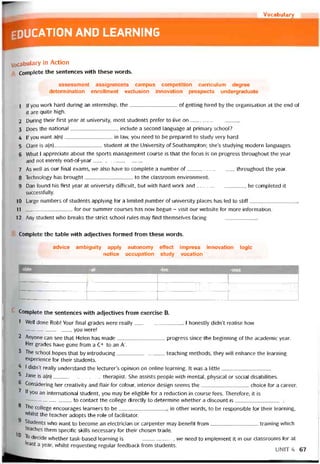 Vocabulary
ducation and learning
Vocabulary in Action
Complete the sentences with these vưords.
assessment assignments campus competition curriculum degree
determination enrollment exclusion innovation prospects undergraduate
1 |f you work hard during an internship, the of getting hired by the organisation at the end of
it are quite high.
2 During their tirst year at university, most students preter to live on
3 Does the national include a second language at primary school?
4 lf you want a(n)in law, you need to be prepared to study very hard.
5 Clare is a(n)student at the University of Southampton; she’s studying modern languages.
6 What 1 appreciate about the sports management course is that the íocus is on progress throughout the year
and not merely end-of-year
7 As well as our final exams, we also have to complete a number of throughout the year.
8 Technology has brought to the classroom environment.
9 Dan found his fírst year at university ditticiilt, but with hard work and, he completed it
successíully.
10 Large numbers of students applying for a limited .number of university places has led to stiff
11 for our summer courses has now begun - visit our vvebsite for more intormation.
12 Any student who breaks the strict school rules may tind themselves tacing
Complete the table with adjectives íormed from these vvords.
advice ambiguity apply autonomy effect impress innovation logic
notice occupation study vocation
-able -ai -ive -ous
Ệ|
■ ' 1 ' ■ Ệ| ỆU ’
VIIIIIHRHHHRHHHIIRR
Complete the sentences vvith adjectives írom exercise B.
1 Well done Rob! Your final grades were really 1 honestly didn’t realise how
-—---------------------- you were!
2 Anyone can see that Helen has made progress since the beginning of the academic year.
Her grades have gone from a C+ to an A".
3 The school hopes that by introducing teaching methods, they will enhance the learning
experience for their students.
I didn’t really understand the lecturer’s opinion on Online learning. It vvas a little
5 Jane is a(n)therapist. She assists people vvith mental, physical or social disabilities.
6 Considering her creativity and flair for colour, interior design seems the choice for a career.
7 lf you an International student, you may be eligible for a reduction in course fees. Theretore, it is
------------- -------------- to contact the college directly to determine vvhether a discount is
8 The college encourages learners to be in other words, to be responsible for their learning,
whilst the teacher adopts the role of tacilitator.
Students who want to become an electrician or carpenter may benetit from_________________training vvhich
teaches them specitic skills necessary for their chosen trade.
To decide vvhether task-based learning is_________________, vve need to implement it in our classrooms for at
least a year, vvhilst requesting regular teedback from students. _
__________
UNIT 4 67
 