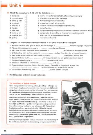 Match the phrasal verbs 1-10 vvith the detinitions a-j.
1 bond with
2 clamp dovvn on
3 come up with
4 cross out
5 drop out of
6 hand in
7 look over
8 make up for
9 make do vvith
10 pick up
a learn a new skill or start a habit, often vvithout meaning to
b attempt to stop something bad/iỉlegal
c form a close personal relationship
d draw a line through vvritten vvords
e leave an activity/school/competition prematurely
f think of an idea
g accept something less good/satisfactory because there is no other choice
h compensate, do something to fix an earlier mistake/oversight
i give a piece of vvritten work to a teacher
j read and check quickly
Complete the sentences vvith the correct form of the phrasal verbs from exercise D.
1 Amanda has never been good at maths, but she manages to modern languages very quickly
2 AI! end-of-term assignments must be by next Monday
3 We’ll have to have a three-hour lesson next week, to the lessons we missed this week.
4 Untortunately, more and more students college these days due to financial concerns.
5 Sam is new at this school and she’s tinding it hard to the students already here.
6 Do you think you could my essay and see if you can spot any spelling mistakes?
7 Our local college is trying to cheating during exams.
8 There’s no coffee left, so we’ll have to with tea.
9 Please don’t use correction fIuid on the exam paper - if you wish to change your ansvver, then
it and vvrite the correct answer in the margin.
10 The students in the biology class a great idea for a project.
Read the article and circle the correct vvords.
The importance of liíelong learning
When most people think of learning, school, (1) coliege / colleague and
university are the places vvhich come to mind. Hovvever, such (2) íormal /
compulsory education is only one kind of learning. There are many other
(3) capabilities / opportunities for improving our knowledge and skills
that we can take (4) advantage / part of throughout our lives.
Litelong learning involves a (5) conspicuous / conscious decision
to (6) pursue / Chase personal and protessional development. Whether
we are (7) motivated / skilled to take up a new hobby or study for a
tormal (8) qualitication / quality, learning is a revvarding experience
that will increase our contidence and self-esteem. (9) Prospective /
Productive employers are more inclined to (10) enlist / recruit
individuals who show they are interested in enhancing their job-related
skills. In addition, being a highly-skilled and knovvledgeable employee
can lead to (11) promotion / graduation and a better position within
the (12) occupation / organisation.
Litelong learning is important because it improves our understanding of
the vvorld we live and work in while enabling us to grow as individuals.
68
 