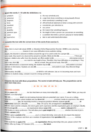 Vocabulary
ylatch the words 1-10 with the detinitions a-j.
1 symptom
2 behaviour
3 diagnosis
4 focus
5 impatient
6 process
7 disability
8 attention span
9 cause
10 hyperactive
a
b
c
d
e
f
g
h
i
j
the way somebody acts
a sign that shovvs something is wrong (usually illness)
when somebody is unwilling to waít
otticial/medical statement of what is wrong vvith someone
concentrate, give attention to
very active
the reason that something happens
the length of time a person can concentrate on something
a condition that limits a person’s physical or mental ability
take in and understand intormation
Complete the text vvith the correct form of the words trom exercise G.
ADHD
Today, there is much talk about ADHD, or Attention Deíicit Hyperactivity Disorder. ADHD is not a learning
(1)__________________ , however it can cause diíticulties in an academic setting.
Usually, this disorder is noticed in chìldren around the age of six and in order for a proper (2)__________________
to be made, they need to be observed for around six months. What are the (3)__________________ ? First and
toremost, children who sutíer from this disorder are oĩten unable to (4)__________________ intormation easily or
to (5)__________________ on a task for any length of time. Thereíore, they have diíticulties in completing it. They
have a very short (6)___________________and as a result, they get bored easily. Their (7)___________________
is also attected and in a classroom setting, the student may be (8)__________________ and unable to sit down
and take in intormation. Students are also (9)__________________ and unable to wait; they often do things
impulsively.
Uníortunately, the (10)__________________ of ADHD is still unknovvn, but as it is becoming more and more
common in students today, constant research is being carried out.
Complete the text with these prepositions. The vvords in bold vvill help you. The prepositions can be
used more than once.
at for in into of on to
Internships available
Are you aware (1)the fact that there are many internships (2)offer? What, you may ask
yourselt, is an internship?
Well, (3)brieí, it is job training that may help you jumpstart your career. If you are a college,
university or secondary school student and you thrive (4)practical, hands-on experience, this option
's (5)you. An internship involves a temporary position vvhereby students go (6)an
organisation and work, otten (7)free. Of course, this arrangement is beneíicial (8)
both the intern and the company; the intern gains work experience and the organisation gains an employee. Ideally,
you should opt (9)an organisation vvhose scope (10)work is relevant (11)
your studies or career preterence. This VVÍII allow you to gain insight (12)whether this kind of job is
actually suitable (13)you.
Another option available (14)you is a Virtual internship; some jobs do not require the physical
presence of the employee and there are a number of organisations that specialise (15)vvorking
rernotely.
If you would like to apply (16)an organisation ottering internships this year, please contact the
careers office by Friday, 23rd October (17)the latest.
UNIT4 69
 