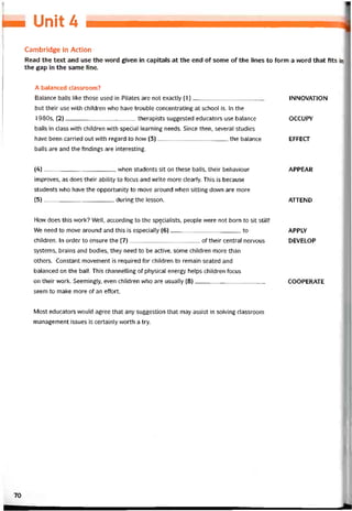 Ịm Unit 4
Cambridge in Action
Read the text and use the word given in capitals at the end of some of the lines to form a vvord that fits ỉn
the gap in the same line.
A balanced classroom?
Balance balls like those used in Pilates are not exactly (1),
but their use vvith children who have trouble concentrating at school is. In the
1980s, (2)therapists suggested educators use balance
balls in class vvith children with special learning needs. Since then, several studies
have been carried out with regard to how (3)the balance
balls are and the tindings are interesting.
INNOVATION
OCCUPY
EFFECT
(4) , when students sít on these balls, their behaviour
improves, as does their ability to íocus and vvrite more clearly. This is because
students who have the opportunity to move around vvhen sitting down are more
(5) during the lesson.
APPEAR
ATTEND
How does this work? Well, according to the spẹcialists, people were not born to sít still!
We need to move around and this is especially (6)to
children. In order to ensure the (7)of their Central nervous
Systems, brains and bodies, they need to be active, some children more than
others. Constant movement is required for children to remain seated and
balanced on the ball. This channelling of physical energy helps children focus
on their work. Seemingly, even children who are usually (8)
seem to make more of an etíort.
APPLY
DEVELOP
COOPERATE
Most educators vvould agree that any suggestion that may assist in solving classroom
management issues is certainly worth a try.
70
 