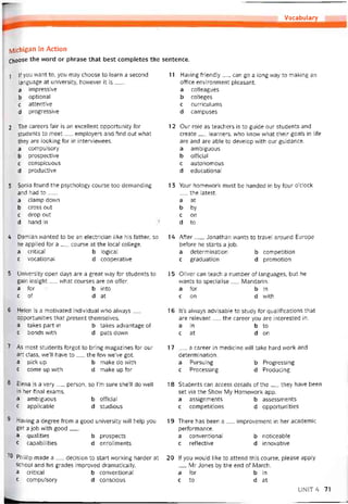 Vocabulary
ỊVlichigan in Action
Choose the word or phrase that best completes the sentence.
1
2
3
4
5
6
7
8
9
10
|f you vvant to, you may choose to learn a second 11
language at university, hovvever it is___
a impressive
b optional
c attentive
d Progressive
The careers tair is an excellent opportunity for 12
students to meet__ employers and find out what
they are looking for in intervievvees.
a compulsory
b prospective
c conspicuous
d productive
Sonia tound the psychology course too demanding 13
and had to___
a clamp down
b cross out
c drop out
d hand in '■
Damian vvanted to be an electrician like his tather, so 14
he applied for a__ course at the local college.
a critical b logical
c vocational d cooperative
University open days are a great vvay íor students to 15
gain insight__ what courses are on otter.
a for b into
c of d at
Helen is a motivated individual who alvvays__ 16
opportunities that present themselves.
a takes part in b takes advantage of
c bonds with d puts down
As most students torgot to bring magazines for our 17
art class, we’ll have to__ the few we’ve got.
a pick up b make do with
c come up vvith d make up tor
Elena is a very__ person, so l’m sure she’lI do well 18
in her tinal exams.
a ambiguous b oíticial
c applicable d studious
Having a degree trom a good university vvill help you 19
get a job with good___
a qualities b prospects
c capabilities d enrollments
Phillip made a__ decision to start vvorking harder at 20
school and his grades improved dramatically.
a critical b conventional
c compulsory d conscious
Having triendly__ can go a long way to making an
ottice environment pleasant.
a colleagues
b colleges
c curriculums
d campuses
Our role as teachers is to guide our students and
create__ learners, who know what their goals in lite
are and are able to develop with our guidance.
a ambiguous
b otticial
c autonomous
d educational
Your homevvork must be handed in by tour o’clock
__ the latest.
a at
b by
c on
d to
Atter__ , Jonathan wants to travel around Europe
betore he starts a job.
a determination b competition
c graduation d promotion
Oliver can teach a number of languages, but he
vvants to specialise__ Mandarin.
a for b in
c on d with
lt’s always advisable to study for qualitications that
are reỉevant__ the career you are interested in.
a in b to
c at d on
_ a career in medicine will take hard work and
determination.
a Pursuing b Progressing
c Processing d Producing
Students can access details of the__ they have been
set vía the Show My Homevvork app.
a assignments b assessments
c competitíons d opportunities
There has been a__ improvement in her academic
pertormance.
a conventional b noticeable
c retlective d innovative
lí you would like to attend this course, please apply
__ Mr Jonesby the end of March.
a for b in
c to d at
UNIT4 71
 