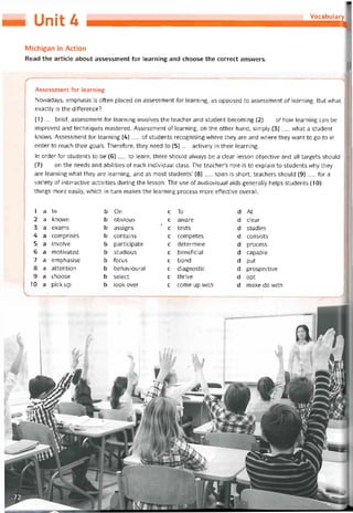 Unỉt ố Vocabulary
Michigan in Action
Read the article about assessment for learning and choose the correct ansvvers.
Assessment for learning
Novvadays, emphasis ís otten placed on assessment for learning, as opposed to assessment of learning. But vvhat
exactly is the difference?
(1)__ brief, assessment for learning involves the teacher and student becoming (2)___ of how learning can be
improved and techniques mastered. Assessment of learning, on the other hand, simpỉy (3) _ what a student
knovvs. Assessment for learning (4)__ of students recognising where they are and where they want to go to in
order to reach their goals. Theretore, they need to (5)__ actively in their ỉearning.
In order for students to be (6)__ to learn, there should alvvays be a clear lesson objective and all targets should
(7)__ on the needs and abilities of each individual class. The teacher’s role is to explain to students why they
are learning what they are learning, and as most students’ (8)__ span is short, teachers should (9)___ for a
variety of Interactive activities during the lesson. The use of audiovisual aids generally helps students (10)__
things more easily, which in turn makes the learning process more ettective overall.
1 a In b On c To d At
2 a knovvn b obvious c avvare d clear
3 a exams b assigns
ĩ
c tests d studies
4 a comprises b contains c competes d consists
5 a involve b participate c determine d process
6 a motivated b studious c beneticial d capable
7 a emphasise b tocus c bond d put
8 a attention b behavioural c diagnostic d prospective
9 a choose b select c thrive d opt
10 a pick up b look over c come up with d make do vvith
 