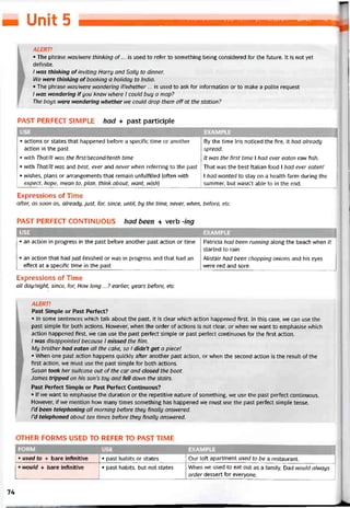H UmtỊ: 5
ALERT!
• The phrase was/were thinking of... is used to refer to something being considered for the íuture. It is not yet
deíinite.
I was thinking ofinviting Harry and Sally to dinner.
H/e were thinking oíbooking a holiday to India.
• The phrase was/were vvondering if/whether ... is used to ask for intormation or to make a polite request
/ was wonderíng ifyou knew where I could buy a map?
The boys were nondering vvhether we could drop them off at the station?
PAST PERFECT SIMPLE had + past participle
USE EXAMPLE
• actions or States that happened betore a specitic time or another By the time Iris noticed the fire, it had already
action in the past spread.
• with That/lt was the first/second/tenth time It was the first time 1 had ever eaten raw fish.
• with That/lt was and best, ever and never when reterring to the past That was the best Italian food 1 had ever eaten!
• vvishes, plans or arrangements that remain unfulfilled (often with 1 had wanted to stay on a health farm during the
expect, hope, mean to, plan, think about, want, wish] summer, but wasn’t able to in the end.
Expressions of Time
atter, as soon as, already, just, for, since, until, by the time, never, when, betore, etc
PAST PERFECT CONTINUOUS had been + verb -ing
USE EXAMPLE
• an action in progress in the past betore another past action or time
• an action that had just tinished or was in progress and that had an
effect at a specitic time in the past
Patricia had been running along the beach vvhen it
started to rain
Alistair had been chopping onions and his eyes
vvere red and sore.
Expressions of Time
all day/night, since, for, How long ...? earlier, years betore, etc
ALERT!
Past Simple or Past Períect?
• In some sentences which talk about the past, it is clear vvhich action happened first. In this case, we can use the
past simple for both actions. However, when the order of actions is not clear, or when we want to emphasise which
action happened first, we can use the past períect simple or past períect continuous for the íirst action.
I was disappointed because I missed the fìlm.
My brother had eaten all the cake, so I didn’t get a piece!
• When one past action happens quickly after another past action, or when the second action is the result of the
first action, we must use the past simple for both actions.
Susan took her suitcase out of the car and closed the boot.
James tripped on his son’s toy and fell down the stairs.
Past Perfect Simple or Past Períect Continuous?
• lf we want to emphasise the duration or the repetitive nature of something, we use the past pertect continuous.
However, if we mention how many tỉmes something has happened we must use the past pertect simple tense.
I’d been telephoning all morning betore they tìnally answered.
Td telephoned about ten times beíore they bnally ansivered.
OTHER FORMS USED TO REFER TO PAST TIME
FORM USE EXAMPLE
• used to + bare intìnitive • past habits or States Our loft apartment used to be a restaurant.
• would + bare iníinitive • past habits, but not States When we used to eat out as a íamily, Dad would always
order dessert for everyone.
74
 