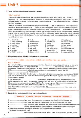Unit 5
Read the article and choose the correct ansvvers.
Milan’s world fair
Teeding the Planet, Energy for Lite’ vvas the theme of Milan’s World Fair vvhich the City (1)__ in 2015.
Organisers (2)__ the exhibition to attract more than 20 million visitors over a period of six months, and their
estimates weren’t far vvrong. A record-breaking 22 million people (3)__ the exhibition by the time it closed its
doors on 31 October.
The team of architects responsible for the design of the space (4)__ it to be diíterent trom other International
exhibitions. A long Central avenue (5)__ tlanked on both sides by plots of land allocated to each participating
country in an attempt to recreate the Roman toundation of Milan. Each country (6)__ its allotted plot to grow
plants and vegetables írom their homeland. Hovvever, the organisers tound it ditticult to implement the designers’
original Vision, as many of the participating countries (7)__ to tollovv the original plan, opting instead to impose
their own ideas on their individual plots. The tinal result, although varied, was visually coníusing and (8)__ to the
overall design concept.
1
2
3
4
5
6
7
8
A
A
A
A
A
A
A
A
has hosted
were expecting
have visited
vvanted
used to be
used
reĩused
hadn’t coníormed
B
B
B
B
B
B
B
B
hosted
have expected
were visiting
were vvanting
was being
was using
had retused
didn’t contơrm
c
c
c
c
c
c
c
c
was hosting
wou!d expect
visited
would want
had been
was going to use
vvould retuse
wasn’t coníorming
D
D
D
D
D
D
D
D
had hosted
used to expect
had visited
have vvanted
would be
was about to use
were retusing
wouldn’t contorm
Complete the article with the correct form of these verbs.
adopt come across conduct eat ever hear lose try wonder
Back to the tuture
For a long time, 1(1)what kind of diet could really make a ditterence to my long-term
health and vveight goals. Like many dieters, I (2)any number of diets, but atter
losing vveight, I always piled the pounds back on again. Hovvever, while I was browsing through a diet magazine,
I (3)--------------------------------------a tascinating article about the ‘caveman diet’. It was the tirst time I
(4)of this new trend.
Also knovvn as the Paleolithic diet, it is based on the idea of eating only what vvould have been available 40,000
years ago; in other vvords, lean meats, fish, berries and vegetables. Foods such as pasta, rice, bread and dairy
Products are not allovved.
In a recent study, (5)by a Svvedish university, two groups of vvomen followed two
completely different diet plans - the paleo and a Standard diet plan. Atter six months, those on the paleo diet
(6)an average of 6.2 kilos. The other group, who (7)a
diet of proteins, dairy and grains, had only managed to lose an average of 2.6 kilos.
Since the diet íirst became well-known, countless celebrities (8)it and svvear by its
effectiveness.
Complete the sentences with these expressions of time.
as soon as by the time How long in those days the other day vvhenever
1 I got to the dinner party, the other guests had already tinished their starters.
2 I ate at the Nem Mexican, í always used to order beef tacos and guacamole.
3 Kate had wolfed down her supper, she leapt from the table and hurried back to her roorĩi.
4 had you been following the paleo diet betore you saw a reduction in your vveight?
5 When my grandma was grovving up, there were food shortages on many occasions.,
food wasn’t wasted as it is today.
6 I was brovvsing in the Street market, when I tound the most unusual cups and saucers.
76
 