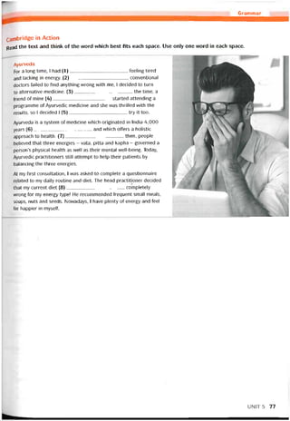 Grammar
Carnbridge in Action
Read the text and think of the vvord vưhich best fits each space. Use only one vvord in each space.
Ayurveda
For a long time, I had (1)teeling tired
and lacking in energy. (2)conventional
doctors íailed to find anything vvrong with me, I decided to turn
to alternative medicine. (3)the time, a
íriend of mine (4)started attending a
programme of Ayurvedic medicine and she was thrilled vvith the
results, so 1 decided 1 (5)try it too.
Ayurveda is a System of medicine whích originated in India 4,000
years (6)and vvhich otters a holistic
approach to health. (7)then, people
believed that three energies - vata, pitta and kapha - governed a
person’s physica! health as well as their mental well-being. Today,
Ayurvedic practitioners still attempt to help their patients by
balancing the three energies.
At my íirst consultation, I vvas asked to complete a questionnaire
related to my daily routine and diet. The head practitioner decided
that my current diet (8)coinpletely
wrong for my energy type! He recommended trequent small meals,
soups, nuts and seeds. Novvadays, I have plenty of energy and feel
far happier in myselt.
UNỈT5 77
 