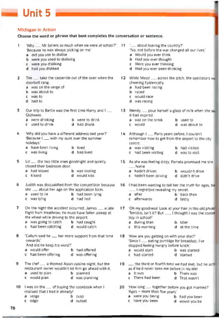 Unit s
Michigan in Action
Choose the vvord or phrase that best completes the conversation or sentence.
1 ‘Why__ Mr Sellers so much when we were at school?
‘Because he was alvvays picking on me.’
a did you use to dislike
b were you used to disliking
c were you disliking
d had you disliked
2 Tim__ take the casserole out of the oven when the
doorbell rang.
a was on the verge of
b was about to
c was to
d had to
3 Our trip to Berlin was the íirst time Harry and I__
Glùhwein.
a vvere drinking b were to drink
c used to drink d had drunk
4 ‘Why did you have a ditterent address last year?’
‘Because I__ vvith my aunt over the summẹr
holidays.’
a have been living b lived
c was living d had lived
5 Liz__ the two little ones goodnight and quietly
closed their bedroom door.
a had kissed b vvas kissing
c kissed d would kiss
6 Judith was disqualitied from the competition because
she__ about her age on the application form.
a used to lie b had been lying
c was lying d had lied
7 On the night the accident occurred, James__ a late
tlight from Heathrovv; he must have tallen asleep at
the wheel vvhile driving to the airport.
a was going to catch b had caught
c had been catching d vvould catch
8 ‘Callum said he__ her more support from that time
onwards.’
‘And did he keep his word?’
a vvould offer b had ottered
c had been ottering d was ottering
9 The chef__ a themed Asian cuisine night, but the
restaurant ovvner wouldn’t let him go ahead vvith it.
a used to plan b planned
c would plan d was planning
10 I was on the__ of buying the cookbook when I
realised that I had it already!
a verge b cusp
c edge d outset
11 ‘__ about leaving the country?’
‘No, not betore the war changed all our lives.’
a Would you ever think
b Had you ever thought
c Were you ever thinking
d Had you ever been thinking
12 While Messi__ across the pitch, the spectators wer
cheering hysterically.
a had been racing
b raced
c vvould race
d was racing
13 Wendy__ pour herselt a glass of milk when she sa
it had expired.
a was on the brink b used to
c would d was about to
14 Although 1__ Paris years betore, I couldn't
remember how to get from the airport to the City
centre.
a was visiting b had visited
c had been visiting d was to visit
15 As she was teeling dizzy, Pamela promised me she
home.
a hadn’t driven b wouldn’t drive
c hadn’t been driving d didn’t drive
16 I had been vvanting to tell her the truth for ages, but
__ , I regretted revealingmy secret.
a atter b back then
c afterwards d lastly
1 7 ‘Oh my goodness! Look at your hair in this old photo!1
‘Terrible, isn’t it? But__ , í thought I was the coolea
boy in school!’
a during then b later
c this morning d at the time
18 ‘How are you getting on with your diet?’
‘Since I__ eating porridge for breaktast, I’ve
stopped teeling hungry beíore lunch.’
a would start b was started
c had started d started
19 __ the third or toiirth time we had met, but he actec
as if he’d never seen me betore in his life!
a It was b There was
c There had been d That wasn’t
20 ‘How long — together betore you got married?’
‘Ages - more than tive years.’
a vvere you being b had you been
c have you been d would you be
78
 