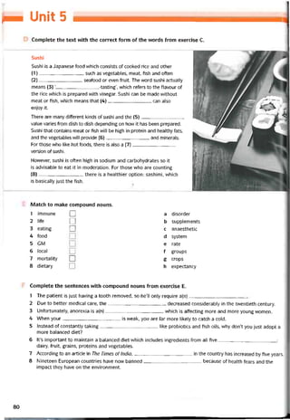 IPM Uniìỉ 5
Complete the text vvith the correct form of the vvords from exercise c.
Sushi
Sushi is a Japanese food which consists of cooked rice and other
(1) , such as vegetables, meat, fish and otten
(2) seaíood or even íruit. The word sushi actually
means (3) ‘
-tasting’, vvhich reters to the tlavour of
the rice which is prepared with vinegar. Sushi can be made vvithout
meat or fish, which means that (4)can also
enjoy it.
There are many ditterent kinds of sushi and the (5)
value varies from dish to dish depending on how it has been prepared.
Sushi that contains meat or fish vvill be high in protein and healthy fats,
and the vegetables will provide (6)and minerals.
For those who like hot íoods, there is also a (7)
version of sushi.
Hovvever, sushi is often high in sodium and carbohydrates so it
is advisable to eat it in moderation. For those who are counting
(8), there is a healthier option: sashimi, which
is basically just the fish.
Match to make compound nouns.
1 immune □ a disorder
2 life □ b supplements
3 eating □ c anaesthetic
4 food d System
5 GM e rate
6 local f groups
7 mortality □ g crops
8 dietary 1 1 h expectancy
Complete the sentences with compound nouns from exercise E.
1 The patient is just having a tooth removed, so he’ll only require a(n)
2 Due to better medical care, the decreased considerabiy in the tvventieth century.
3 Untortunately, anorexia is a(n)which is affecting more and more young women.
4 When your is weak, you are far more likely to catch a coỉd.
5 Instead of constantly taking like probiotics and íish oils, why don’t you just adopt a
more balanced diet?
6 lt’s important to maintain a balanced diet vvhich includes ingredients from all tive:
dairy, fruit, grains, proteins and vegetables.
7 According to an article in The Times oflndia,in the country has increased by five years.
8 Nineteen European countries have now banned because of health tears and the
impact they have on the environment.
80
 