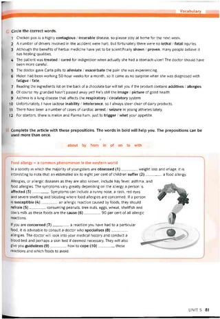 Vocabulary
Circle the correct vvords.
1 Chicken pox is a highly contagious / incurable disease, so please stay at home for the next week.
2 A number of drivers involved in the accident were hurt, but tortunately there were no lethal / íatal injưries.
3 Although the benehts of herbal medicine have yet to be scientitically shovvn / proven, many people believe it
has healing qualities.
4 The patient was treated / cured for indigestion vvhen actually she had a stomach ulcer! The doctor should have
been more caretul.
5 The doctor gave Carla pills to alleviate / exacerbate the pain she was experiencing.
6 Helen had been vvorking 50-hour weeks for a month, so it came as no surprise when she vvas diagnosed with
íatigue / fate.
7 Reading the ingredients list on the back of a chocolate bar vvill tell you if the product contains additives / allergies.
8 Of course my grandad hasn’t passed away yet! He’s still the image / picture of good health.
9 Asthma is a lung disease that attects the respiratory / circulatory System.
10 Untortunately, I have lactose inability / intolerance, so I alvvays steer clear of dairy Products.
11 There have been a number of cases of cardiac arrest / seizure in young athletes lately.
12 For starters, there is melon and Parma ham, just to trigger / whet your appetite.
Complete the article vvith these prepositions. The words in bold vvill help you. The prepositions can be
used more than once.
7
about by from in of on to with
Food allergy - a common phenomenon in the vvestern world
In a society in which the majority of youngsters are obsessed (1)________ vveight loss and image, it is
interesting to note that an estimated six to eight per cent of children suffer (2)________ a food allergy.
Allergies, or allergic diseases as they are also knovvn, include hay tever, asthma, and
food allergies. The symptoms vary greatly depending on the allergy a person is
affected {3)________ Symptoms can include a runny nose, a rash, red eyes
and severe svvelling and bloating where food allergies are concerned. If a person
is susceptible (4)________ an allergic reaction caused by íoods, they should
reírain (5)________ consuming peanuts, tree nuts, eggs, vvheat, shelltish and
cow’s milk as these toods are the cause (6)
reactions.
90 per cent of all allergic
lf you are concerned [7] a reaction you have had to a particular
food, it is advisable to consult a doctor who specialises (8)________
allergies. The doctor vvill look into your medical history and conduct a
blood test and perhaps a skin test if deemed necessary. They vvill also
give you guidelines (9)________ how to cope (10)_________these
reactions and which toods to avoid.
UNIT5 81
 