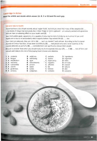 Vocabulary
Cambridge in Action
Read the article and decide vvhich ansvver (A, B, c or D) best fits each gap.
Eat your way to health
There has been a lot of talk recently about ‘super íoods’, but did you knovv that many of the simplest (1)__
- the kinds of things that everybody has in their tridge or store cupboard - are actually packed with goodness
and can have an amazing effect on your health and (2)__ ?
Take the humble apple: apparently it is capable of reducing the risk of stroke by as much as 50 per cent!
Apples are a source of antioxidants which experts believe may extend life (3)__ , too.
Then there are almonds: they are rích in (4)__ such as vitamin E and calcium. According to the European
Journal of Clinical Nutrition, it has been scientitically (5)__ that people who eat a small quantity of dry-
roasted almonds as part of a (6)__ -controlled diet can signiticantly reduce their weight.
Broccoli is another food vvhich you should really try to incorporate into your (7)___It (8) _ _ lots of tibre and
calcium and reduces the risk of developing heart disease and diabetes.
1 A contents B additives c packets D ingredients
2 A tatigue B well-being c System D organism
3 A metabolism B span c expectancy D rates
4 A nutrients B retreshments ■ c organics D extracts
5 A susceptible B proven c attected D caused
6 A calorie B svveet c fat D natural
7 A guidelines B tastes c kitchen D diet
8 A consists B comprises c contains D concerns
UNIT 5 83
 