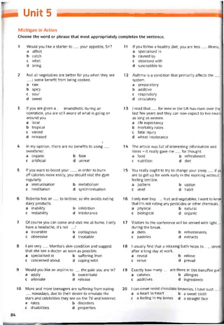 Unit 5
Michigan in Action
Choose the word or phrase that most appropriately completes the sentence.
1 Would you like a starter to__ your appetite, Sir?
a affect
b catch
c whet
d bring
2 Not all vegetables are better for you when they are
; some benetit from being cooked.
a raw
b spicy
c sour
d sweet
3 lf you are given a__ anaesthetic during an
operation, you are still aware of vvhat is going on
around you.
a local
b tropical
c varied
d released
Ị
4 In my opinion, there are no benetits to using__
svveetener.
a organic b fake
c artiticial d unreal
5 If you want to boost your__ , in order to burn
off calories more easily, you should visit the gym
regularly.
a jmmunisation b metabolism
c meditation d synchronisation
6 Roberta has an__ to lactose, so she avoids eating
dairy Products.
a inability b inhibition
c instability d intolerance
7 Of course you can come and visit me at home. I only
have a headache; it’s not__ !
a incurable b contagious
c obsessive d treatable
8 I am very__ Martha’s skin condition and suggest
that she see a doctor as soon as possible.
a specialised in b suítering from
c concernedabout d coping with
9 Would you like an aspirin to__ the pain you are in?
a apply b exacerbate
c alleviate d release
10 More and more teenagers are suffering trom eating
__ novvadays, due to their desire to emulate the
stars and celebrities they see on the TV and Internet,
a rates b disorders
c disabilities d properties
11 lf you follow a healthy diet, you are less__ illness.
a specialised in
b caused by
c obsessed with
d susceptible to
12 Asthma is a condition that primarily attects the__ .
System.
a preparatory
b additive
c respiratory
d circulatory
13 I read that__ for men in the UK has risen over the
last few years and they can now expect to live nearly
as long as vvomen.
a life expectancy
b mortality rates
c tatal injury
d vvheat intolerance
14 The article vvas full of interesting intormation and
ideas - it really gave me__ for thought.
a food b retreshment
c nutrition d diet
15 You really ought to try to change your sleep__ if you
are to get up for work early in the morning vvithout
teeling terrible.
a pattern b option
c level d habit
16 I only ever buy__ fruit and vegetables; I want to know
that l’m not eating any pesticides or other Chemicals,
a physical b natural
c biological d organic
17 Visitors to the conterence vvil1 be served with light_
during the break.
a diets b retreshments
c pastries d extracts
18 I usually find that a relaxing bath helps to__ stress
after a long day at work.
a reveal b relieve
c relive d prevail
19 Exactly how many — are there in this banottee pie?
a calories b allergies
c additives d ingredients
20 I can never resist chocolate brovvnies; I have such__ !
a a heart to heart b a svveet tooth
c a íeeling in my bones d a straight face
84
 