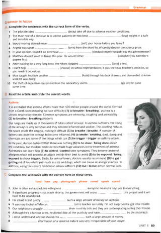 Grammar
Grammar in Action
Complete the sentences with the correct form of the verbs.
1 The pilot decided(delay) take off due to adverse weather conditions.
2 The main role of a dietician is to advise patients on how best(lose) vveight in a safe
and sensible way.
3 Would moving abroad mean(sell) your house betore you leave?
4 Angela was upset(omit) from the short list of candidates for the Science prize.
5 In your opinion, vvould it be beneticial(conduct) more research into this phenomenon?
6 Matthevv doesn’t vvant to travel this year. He vvould rather(complete) his bachelor’s
degree tirst.
7 After vvalking for a very long time, the hikers stopped(take) a rest.
8 I can’t help(choose) as school representative; it was the head teacher’s decision, so
you needn’t be íealous.
9 Max caught his little brother(look) through his desk dravvers and demanded to know
what he was doing.
10 The thett of expensive equipment from the laboratory seems(go on) for quite
some time.
Read the article and círcle the correct vvords.
Asthma 1
It is estimated that asthma attects more than 300 million people around the world. Derived
from a Greek word meaning ‘to have ditticulty (1) to breathe / breathing’, asthma is a
chronic respiratory disease. Common symptoms are wheezing, coughing and an inability
(2) to breathe / breathing properly.
Our lungs are made up of thousands of tubes called ‘airvvays’. In asthma sutterers, the lining
of the airways ìs very sensitive and they become intlamed and svvollen. This svvelling reduces
the space inside the airvvays, making it ditticult (3) to breathe / breathe. A number of
tactors can cause the airvvays to become intlamed; (4) to smoke / smoking, dust, damp and
Chemicals are just some of the things which can (5) be trigger / trigger an asthma attack.
In the past, doctors believed that there was nothing (6) to be done / being done about
the condition, but modern medicine has made huge advances in the treatment of asthma.
Asthmatics can learn hovv (7) to control / control their symptoms. They become aware of
allergens vvhich will provoke an attack and do their best to avoid (8) to be exposed / being
exposed to those triggers. Sadly, for animal lovers, doctors usually recommend (9) to get /
getting rid of household pets such as cats and dogs, which can cause an allergic reaction. In
addition, using the correct medication allovvs sutterers (10) live / to live active, normal lives.
Complete the sentences with the correct form of these verbs.
fund lose pay photograph please reveal speak spend
1 John is otten exhausted; his vvillingness everyone means he says yes to everything.
2 lf signiticant progress is not made shortly, the government vvĩll cease this project and it will
have to be abandoned.
3 |’m atraid I can’t justify such a large amount of money on a phone.
4 Ít vvas very toolish of Marcus to his teacher so rudely. I’m not surprised he got into trouble.
5 Our neighbours struggle their monthly bills and they are contemplating selling their house.
6 Although he’s a tamous actor, he doesn’t like all the publicity and hates by the paparazzi.
7 1 don’t understand why we should risk such a large amount of money.
8 intormation of a sensitive nature was very irresponsible of your lavvyer.
UNIT6 89
 