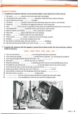 ■■M
Grammar
Grammar in Action
A Complete the sentences with the correct present simple or past simple form of the verb be.
1 His advice asked for, but I must admit that it was helpíul.
2 The tacilities at the sports centre that good; I really think they could be improved.
3 Do you think these trousers too tight?
4 The police asking for anyone with any intormation about the crime to come forward.
5 Passers-by shocked by the aggressive behaviour of two young men.
6 £60 much to pay for a good pair of shoes when you consider that they’ll last for several years.
7 The Netherlands a beautitui country and l’d love to visit it one day.
8 Both my mother and my tather from a small town in Scotland.
9 Each child going to talk about his or her painting.
10 Physics a subject which has never interested me.
11 These scissors useless - they won’t even cut this paper properly.
12 Diabetes not an easy condition to live vvith.
13 His ability to remember dates, facts and numbers prodigious!
14 We were late because the traffic in the centre of town terrible.
Complete the sentences vvith the singular or plural íorm of these words. Use each vvord tvvice. Add an
article if necessary.
beauty cheese íailure noise paper room
1 Their new flat has five not including the bathroom and kitchen.
2 There vvere some strange Corning from the cupboard - our cat had got shut inside it!
3 Larry has just bought himselí a Honda Atrica Twin - it’s!
4 Don’t add until the very end, or it vvill burn.
5 Richard is presenting on developing world economics at the World Business Forum.
6 l’m aíraid the music testival vvas as very few people came to any of the concerts.
7 At the end of the meal, we were served vvith a variety of French
8 Could you put these T-shirts into your case? There’s no in mine.
9 Monica Bellucci is tamous for her acting skills and for her timeless
10 We seem to have run out of for the printer.
11 from the machines was so ioud that vve couldn’t hear each other speak.
12 is an inevitable part of life, but you rnusúTt let it get you down.
UNIT 1 9
 