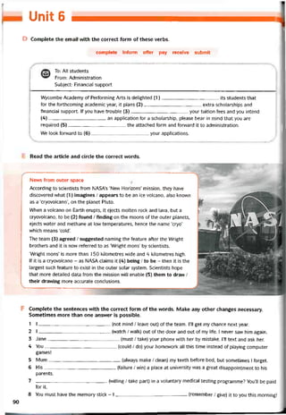 ILPnlt (S
D Complete the email with the correct form of these verbs.
complete iníorm offer pay receive submit
To: All students
From: Administration
Subject: Financial support
Wycombe Academy of Pertorming Arts is delighted (1)its students that
for the torthcoming academic year, it plans (2)extra scholarships and
tinancial support. If you have trouble (3)your tuition fees and you intend
(4)an application for a scholarship, pỉease bear in mind that you are
required (5)the attached form and forward it to administration.
We look íorvvard to (6)your appỉications.
Read the article and circle the correct words.
News from outer space
According to scientists from NASAs ‘New Horizons’ mission, they have
discovered what (1) imagines / appears to be an ice volcano, also knovvn
as a ‘cryovolcano’, on the planet Pluto.
When a volcano on Earth erupts, it ejects molten rock and lava, but a
cryovolcano, to be (2) íound / tinding on the moons of the outer planets,
ejects vvater and methane at low temperatures, hence the name ‘cryo’
vvhich means ‘cold’.
The team (3) agreed / suggested naming the teature atter the Wright
brothers and it is now reterred to as ‘Wright mons’ by scientists.
‘Wright mons’ is more than 1 50 kilometres wide and 4 kilometres high.
If it is a cryovolcano - as NASA claims it (4) being / to be - then it is the
largest such teature to exist in the outer solar System. Scientists hope
that more detailed data from the mission will enable (5) them to dravv /
their dravving more accurate conclusiorts.
F Complete the sentences with the correct form of the vvords. Make any other changes necessary.
Sometimes more than one answer is possible.
1 I(not mind / leave out) of the team. 1’11 get my chance next year.
2 1(vvatch / walk) out of the door and out of my life. I never saw him again.
3 Jane(miist / take) your phone with her by mistake. 1’11 text and ask her.
4 You(could / do) your homevvork all this time instead of playing Computer
games!
5 Mum(alvvays make / clean) my teeth beíore bed, but sometimes I torget.
6 His(tailure / win) a place at university was a great disappointment to his
parents.
7 (vvilling / take part) in a voluntary medical testing programme? You’11 be paid
for it.
8 You must have the memory stick - I(remember / give) it to you this morning!
90
 