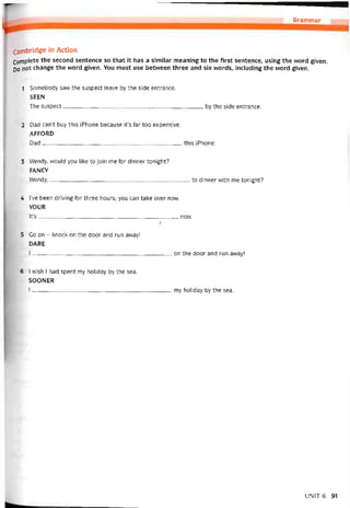 Grammar
Cambridge in Action
Complete the second sentence so that it has a similar meaning to the first sentence, using the word given.
DO not change the word given. You must use betvveen three and six words, including the word given.
1 Somebody saw the suspect leave by the side entrance.
SEEN
The suspect by the side entrance.
2 Dad can’t buy this iPhone because it’s far too expensive.
AFFORD
Dad this iPhone.
3 Wendy, would you ỉike to join me for dinner tonight?
FANCY
VVendy,to dinner vvith me tonight?
4 l’ve been driving for three hours; you can take over now.
YOUR
lt’s now.
ỉ
5 Go on - knock on the door and run away!
DARE
I on the door and run away!
6 I wish I had spent my holiday by the sea.
SOONER
I--------=________________________________________my holiday by the sea.
UNIT6 91
 