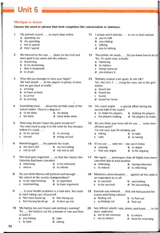 Unỉt 6
Michigan in Action
Choose the word or phrase that best completes the conversation or sentence.
1 My parents resent__ so much time Online.
a spending me
b my spending
c me to spend
d thatIspend
2 We listened to the rain__ dovvn on the roof and
were glad to be warm and dry indoors.
a drumming
b to be drumming
c that it drummed
d to drum
3 ‘How did you manage to miss your flight?’
‘We had aimed__ at the airport in plenty of time,
but we got stuck in trattic.’
a arriving
b to have arrived
c to arrive
d to arriving
4 Something must__ about the terrible State of the
school toilets. They’re a disgrace!
a to be done b be doing
c be done d have been done
5 ‘How long should I bake the garlic bread for?’
‘You only need to pop it in the oven for five minutes
beíore it’s ready___’
a to be served b to serving
c served d being served
6 Harold begged__ his parents the truth.
a medon’ttell b mynottelling
c not to tell d me not to tell
7 The local gym neglected__ us that the classes this
Saturday had been cancelled.
a intorming b to be intormed
c intorm d to intorm
8 Do you think Marios wỉll períorm vvell enough__
the school at the county championships?
a to be representing b to represent
c representing d to have represent
9 __ to your health problems is a bad idea. You need
to start taking care of yourselt.
a Not have taced up b Not tacing up
c Not having íaced up d To face up not
10 ‘My laptop has just frozen and nothing’s workingl’
‘Try__ the battery out for a minute or two and then
re-start it.’
a you taking b take
c to take d taking
11 1 simply won’t tolerate__ to me in that manner.
a you to talk
b you talking
c talking
d you to talking
12 ‘The printer ink needs___Do you know how to do it?’
‘Yes, it’s quite easy actually.’
a replacing
b to replace
c being replaced
d you replace it
13 ‘Bethany looked a bít upset. Is she OK?’
‘No, she isn’t. 1__ crying her eyes out in the girls’
toilets.’
a found she
b tound her
c tound
d found her to be
14 The coach urged__ a special effort during the
second half of the match.
a to make his players b making his players
c his players making d his players to make
15 ‘Do you think your boss vvill let you__ some time
off next week?’
Tm not sure, but 1’11 certainly ask’.
a taking b to take
c take d to taking
16 lt’s no use__ with her - she won’t listen.
a arguing b to argue
c that you argue d to be arguing
17 We regret — passengers that all tiights have been
cancelled due to bad vveather.
a intorming b having intormed
c to intorm d to intorming
18 Matthew’s determination__ against all the odds is
an inspiration to us all.
a to succeed b succeeding
c to be succeed d his succeeding
19 Danielle was relieved__ that she had passed her
exams with flying colours!
a tinding out b to find out
c to tinding out d find out
20 Any lettover plastic cups, plates and bowỉs__ to the
store cupboard.
a are to be returned b to return
c are to return d must be returning
92
 