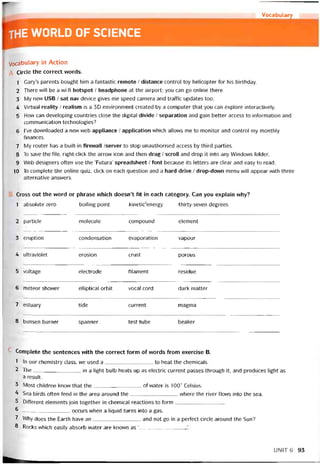 Vocabulary
the WORLD OF SCIENCE
Vocabulary in Action
Circle the correct words.
1 Gary’s parents bought him a tantastic remote / distance control toy helicopter for his birthday.
2 There will be a wi-fi hotspot / headphone at the airport; you can go Online there.
3 My new USB / sat nav device gives me speed camera and traffic updates too.
4 Virtual reality / realism is a 3D environment created by a Computer that you can explore interactively.
5 How can developing countries close the digital divide / separation and gain better access to intormation and
communication technologies?
6 l’ve dovvnloaded a new web appliance / application which allovvs me to monitor and control my monthly
íinances.
7 My router has a built-in firewall /server to stop unauthorised access by third parties.
8 To save the file, right-click the arrovv icon and then drag / scroll and drop it into any Windows tolder.
9 Web designers otten use the ‘Futura’ spreadsheet / font because its letters are clear and easy to read.
10 To complete the Online quiz, click on each question and a hard drive / drop-dovvn menu vvill appear with three
alternative ansvvers.
Cross out the vvord or phrase vvhich doesn’t fit in each category. Can you explain why?
1 absolute zero boiling point kinetic'energy thirty-seven degrees
2 particie molecule compound element
3 eruption condensation evaporation vapour
4 ultraviolet erosion crust porous
5 voltage electrode tilament residue
6 meteor shovver elliptical orbit vocal cord dark matter
7 estuary tide current magma
8 bunsen burner spanner test tube beaker
Complete the sentences with the correct form of vvords from exercise B.
1 In our chemistry class, we used a to heat the Chemicals.
2 The in a light bulb heats up as electric current passes through it, and produces light as
a result.
3 Most children know that the of water is 100° Celsius.
4 Sea birds otten feed in the area around the where the river flows into the sea.
5 Ditterent elements join together in Chemical reactions to form
6 —______________ occurs when a liquid turns into a gas.
2 Why does the Earth have an and not go in a períect circle around the Sun?
8 Rocks vvhich easily absorb water are knovvn as ‘
UNIT6 93
 