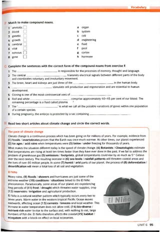 Vocabulary
Match to make compound nouns.
1 amniotic Q
2 blood □
3 genetic Q
4 grovvth Q
5 cerebral 1
6 vital
7 nervous Q
8 gene □
a organ
b System
c cell
d engineering
e fluid
f pool
g cortex
h hormone
Complete the sentences with the correct form of the compound nouns from exercise F.
1 The is responsible for the processes of memory, thought and language.
2 The Central transmits electrical signals betvveen different parts of the body
and coordinates voluntary and involuntary movement.
3 The brain, heart and kidneys are just three of the------------------------------------------------in the human body.
4 stimulate cell production and regeneration and are essential to human
development.
5 Cloning is one of the most controversial uses of------------------------------------------------
6 Red and vvhite comprise approximately 40-45 per cent of our blood. The
remaining percentage is a tluid called plasma. ■'
7 The ‘
’ is what vve call all the possible variations of genes vvithin one population
of a certain species.
8 During pregnancy, the embryo is protected by a sac containing------------------------------------------------
H Read two short articles about climate change and circle the correct words.
The pace of climate change
Climate change is a continuous process which has been going on for millions of years. For example, evidence from
(1) íossils / invertebrates proves that the Earth was once much warmer. At other times, our planet experienced
(2) ice ages / acid rains when temperatures were (3) below / under freezing for thousands of years.
What makes the situation different today is the speed of climate change. (4) Botanists / Climatologists estimate
that temperatures are rising at least ten times taster than they have ever done in the past. If we fail to address the
problem of greenhouse gas (5) emissions / íootprints, global temperatures could rise by as much as 5° Celsius
over the next century. The resulting increase in (6) sea levels / raintall patterns vvill threaten Coastal areas and
the lives of over 80 million people. In some (7) humid / arid parts of our planet, the process of (8) detorestation /
desertitication will mean a total loss of all soil and vegetation.
El Niíĩo
Heavy rains, (9) íloods / shovvers and hurricanes are just some of the
extreme vveather (10) conditions / situations linked to the El Nirio
phenomenon. Paradoxically, some areas of our planet are experiencing
long periods of (11) írost / drought vvhich threaten vvater supplies, crop
(12) reservoirs / irrigation and agricultural production.
El Niho is a natural vveather pattern which typically occurs every two to
seven years. Warm water in the vvestern tropical Pacitic Ocean moves
eastvvards, atíecting ocean (13) currents / breezes and local vveather. This
increase in water temperature does not allovv cold, (14) bio-diverse /
nutrient-rich vvater to rise to the surtace and, with nothing to eat, large
numbers of fish die. El Niho thereíore affects the Coastal (15) habitat /
ecosystem with a knock-on effect on local economies.
UNIT6 95
 
