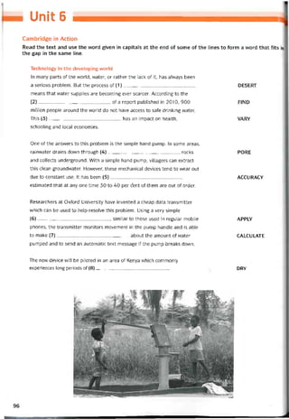 Unit 6
Cambridge in Action
Read the text and use the vvord given in capitals at the end of some of the lines to form a word that fits in
the gap in the same line.
Technology in the developing world
In many parts of the vvorld, water, or rather the lack of it, has alvvays been
a serious problem. But the process of (1)
means that vvater supplies are becoming ever scarcer. According to the
(2)of a report published in 2010, 900
million people around the world do not have access to safe drinking water.
This (3)has an impact on health,
schooling and local economies.
DESERT
FIND
VARY
One of the ansvvers to this problem is the simple hand pump. in some areas,
rainvvater drains down through (4)rocks
and collects underground. With a simple hand pump, villagers can extract
this clean groundvvater. Hovvever, these mechanical devices tend to wear out
due to constant use. It has been (5)
estimated that at any one time 30 to 40 per ốent of them are out of order.
PORE
ACCURACY
Researchers at Oxtord University have invented a cheap data transmitter
which can be used to help resolve this problem. Using a very simple
(6), similar to those used in regular mobile
phones, the transmitter monitors movement in the pump handle and is able
to make (7)about the amount of vvater
pumped and to send an automatic text message if the pump breaks down.
The new device will be piloted in an area of Kenya vvhich commonly
experiences long periods of (8)____________________________
APPLY
CALCULATE
DRY
96
 