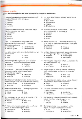 Vocabulary
IVlichigan in Action
Choose the word or phrase that most appropriately completes the sentence.
1 The local coast guard advises against svvimming off
this beach because of the strong___
a shovvers
b droughts
c breezes
d currents
2 When you have completed the experiment, use an
Excel__ to record your results.
a spreadsheet
b server
c hotspot
d appliance
3 The__ is responsibie for many higher brain
tunctions li ke language, voluntary movement and
intormation Processing.
a vocal cord b cerebral cortex
c nervous System d cell membrane
4 __ to the bottom of the screen to find the link to Qtir
sister vvebsite.
a Drag b Drop
c Click d Scroll
5 Garlic being sold as organic was found to contain
pesticide__ and was removed from the market.
a elements b tilaments
c residues d variables
6 A well-known__ journalist uncovered secret
documents relating to high levels of lead in
household vvater supplies.
a investigative b observant
c extensive d accurate
7 Scientists believe that procreation from a diverse__
creates stronger, taller and more intelligent ottspring.
a nervous System b growth hormone
c gene pool d ecosystem
8 When temperatures drop__ freezing, írogs burrovv
down into the soil to survive.
a minus b less
c under d below
8 You should back up your Tiles on an external__ so
that you don’t lose all your work.
a firewall b hard drive
c sat nav d USB
10 In this experiment, we investigated the__ of water
vapour on the inside of a glass beaker.
a condensation b eruption
c separation d extension
11 __ in the womb cushions the baby against shocks
and falls.
a Dark matter
b Amniotic tluid
c Magma
d Blood plasma
12 Scientists are not yet certain to what__ the Zika
virus is responsible for birth detects.
a existence
b extreme
c example
d extent
13 Recent research has__ the idea that vvater is only
to be íound on planet Earth; evidence of it has been
íound on Mars.
a approved b improved
c disproved d reproved
14 __ have discovered a previously unrecorded species
of orchid grovving in the mountains of Wales.
a Botanists b Climatologists
c Zoologists d Genealogists
15 Water supplies are pumped in trom__ located in the
mountains above the City.
a a sea level b a ílood
c an irrigation d a reservoir
16 Singers usually do warm-up exercises betore they
begin a pertormance, so that they don’t damage
their___
a vertebrae b taste buds
c dark matter d vocal cords
17 Any object that is in motion has__ energy; the word
is derived from the Greek for ‘movement’.
a kinetic b potential
c mechanical d electric
18 The victim survived the shooting because none of his
were damaged.
a vital organs b blood cells
c kidney stones d nervous System
19 On cold nights, gardeners cover plants with straw to
protect them from being damaged by___
a tloods b frost
c acid rain d breezes
20 Orchids grovv better in__ atmosphere as they
require 40-70 per cent moisture in the air.
a an arid b a humid
c a bio-diverse d an absorbent
UNIT6 97
 