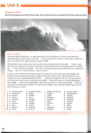Umt 6
Michigan in Action
Read the passage about VVorld Oceans Day, then choose the word or phrase that fills the blank correctly.
Save our oceans!
June 8th is World Oceans Day - an idea instituted by the United Nations to celebrate and protect our
natural heritage. Just as our own Central (1)__ Controls every part of our body, so the oceans control every
part of our planet. They regulate climate, weather and (2)___
Untortunately, human activities have led to pollution and the destruction of marine (3)___Another result
of human intervention in the natural environment is climate change vvith its accompanying extreme vveather
(4)___A rise in greenhouse gas (5)___ has led to an increase in global temperatures and as a consequence
sea (6)__ have risen. Plastic pollution is also a big issue.
In 2016, as part of World Oceans Day, thousands of people took part in ‘the better bag challenge’ and
promised to use reusable bags instead of plastic ones. 80 per cent of plastic rubbish produced on land
ends up in the sea, usually washed there Via (7) _ - where rivers empty into the sea. You may have seen
such debris vvashed up onto your local beach at low (8)___Most plastic bags are made of polyethylene - a
Chemical (9)__ which is not biodegradable. Plastic bags break down into tiny invisible (10)___ , vvhich are
ingested by fish and marine mammals. ‘The better bag challenge’ aims to halt this devastating process and
give new life to our oceans.
1 a immune System b grovvth hormones c genetic engineering d nervous System
2 a ecosystems b species c ecology d photosynthesis
3 a hotspots b habitats c coasts d contents
4 a actions b status c situations d conditions
5 a emissions b aerosols c eruptions d tootprints
6 a zones b volumes c levels d amounts
7 a estuaries b svvamps c channels d lagoons
8 a level b current c tide d vvater
9 a additive b molecule c compound d element
10 a grains b particles c tilaments d beads
 