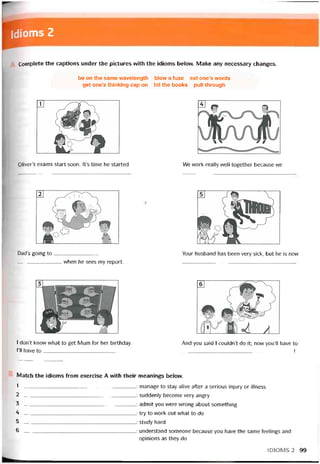 Idioms 2
Complete the captions under the pictures with the idioms belovv. Make any necessary changes.
be on the same wavelength blow a fuse eat one’s vvords
get one’s thinking cap on hit the books pull through
Oliver’s exams start soon. It’s time he started We work really well together because vve
Dad’s going to_______________________
________ ,______ when he sees my report.
Your husband has been very sick, but he is novv
1 don’t knovv what to get Mum for her birthday.
1’11 have to_________________________
And you said 1 couldn’t do it; now you’11 have to
_______________________________________ Ị
Match the idioms from exercise A with their meanings belovv.
1 : manage to stay alive aíter a serious injury or illness
2 : suddenly become very angry
3 ._______________________________________: admit you were vvrong about something
4 -_______________________________________: try to work out what to do
5 -------------------------------------------------------------------: study hard
6 : understand someone because you have the same teelings and
opinions as they do
IDI0MS2 99
 