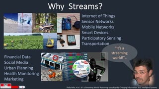 Why Streams? 
Internet of Things 
Sensor Networks 
Mobile Networks 
Smart Devices 
Participatory Sensing 
Transportation 
Financial Data 
Social Media 
Urban Planning 
Health Monitoring 
Marketing 
“It’s a 
streaming 
world!”[1] 
4 Della Valle, et al : It's a Streaming World! Reasoning upon Rapidly Changing Information. IEEE Intelligent Systems 
 