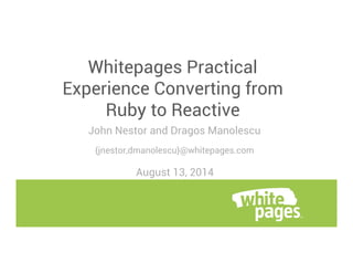 Whitepages Practical 
Experience Converting from 
Ruby to Reactive 
John Nestor and Dragos Manolescu 
{jnestor,dmanolescu}@whitepages.com 
August 13, 2014 
 