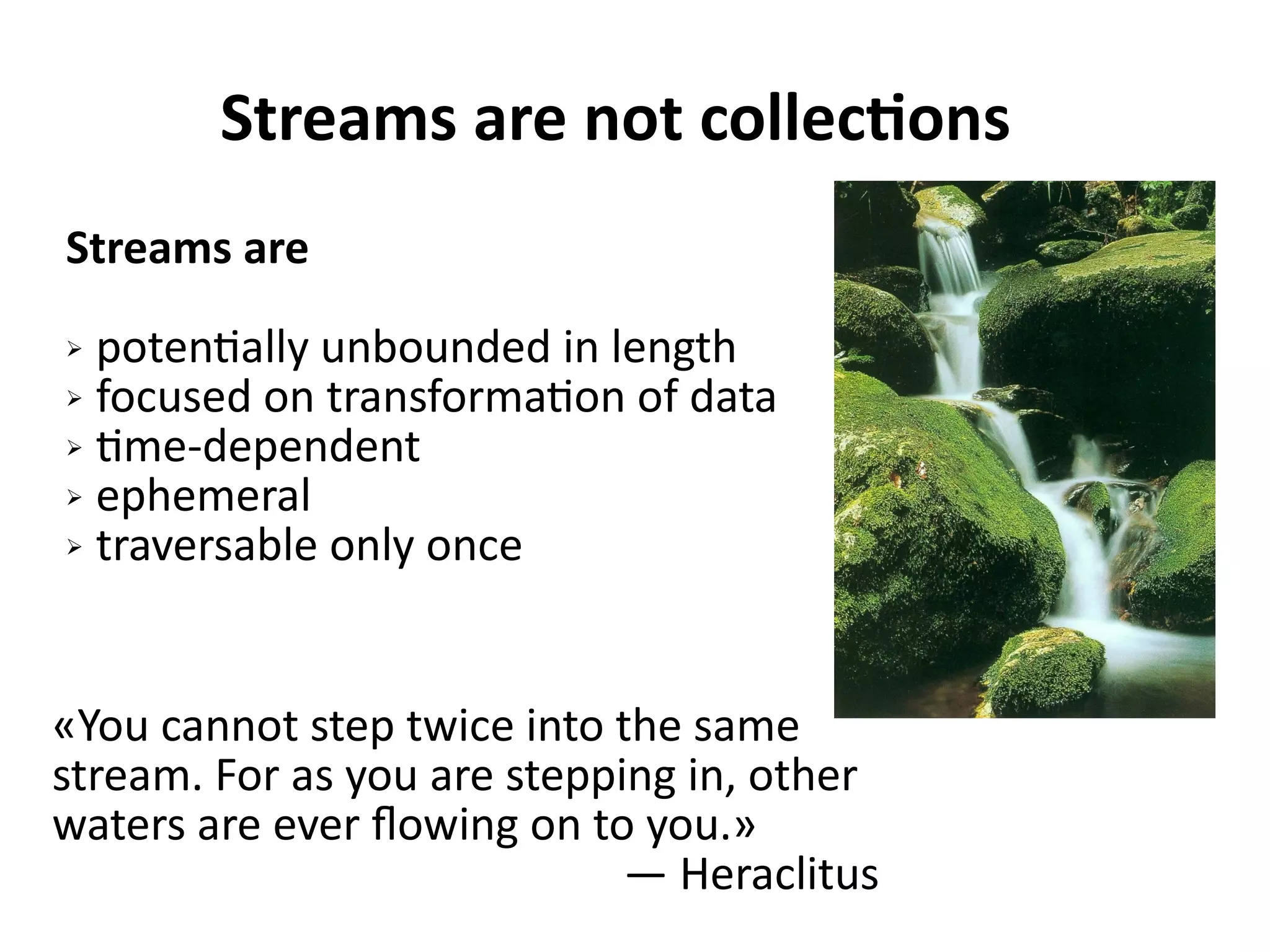 Streams are not collections
Streams are
➢ potentially unbounded in length
➢ focused on transformation of data
➢ time-dependent
➢ ephemeral
➢ traversable only once
«You cannot step twice into the same
stream. For as you are stepping in, other
waters are ever flowing on to you.»
— Heraclitus
 