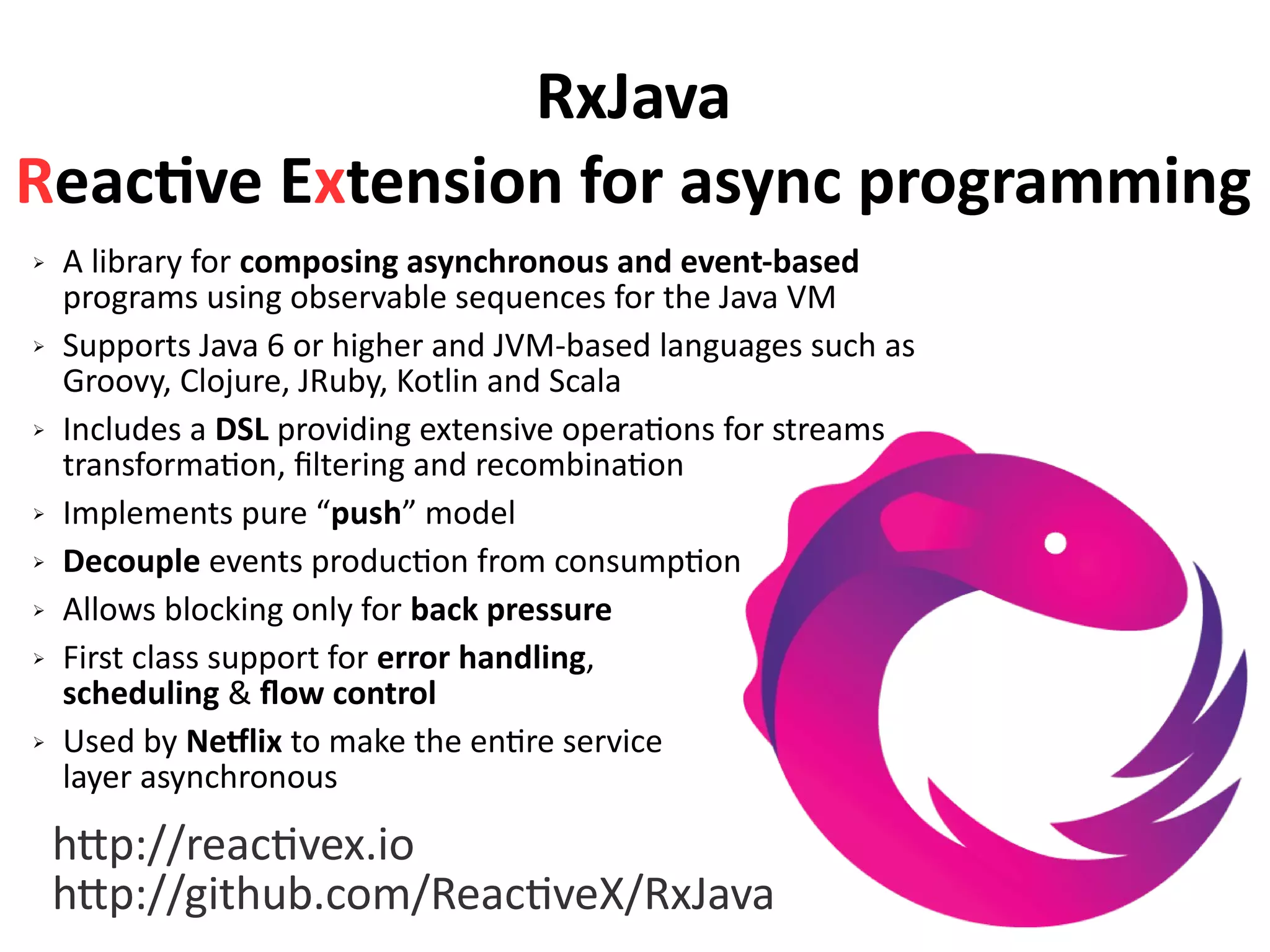 RxJava
Reactive Extension for async programming
➢ A library for composing asynchronous and event-based
programs using observable sequences for the Java VM
➢ Supports Java 6 or higher and JVM-based languages such as
Groovy, Clojure, JRuby, Kotlin and Scala
➢ Includes a DSL providing extensive operations for streams
transformation, filtering and recombination
➢ Implements pure “push” model
➢ Decouple events production from consumption
➢ Allows blocking only for back pressure
➢ First class support for error handling,
scheduling & flow control
➢ Used by Netflix to make the entire service
layer asynchronous
http://reactivex.io
http://github.com/ReactiveX/RxJava
 