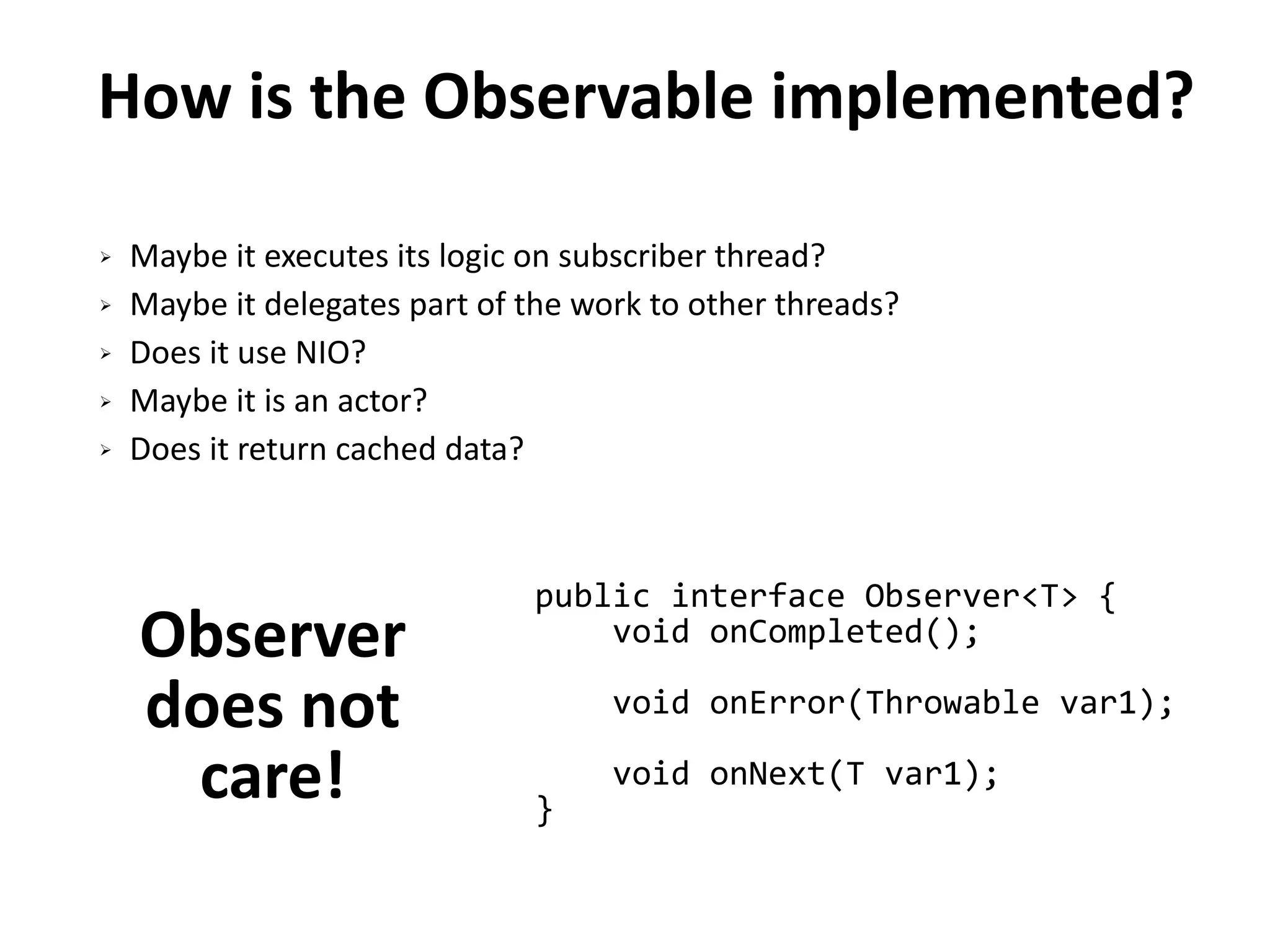 How is the Observable implemented?
➢ Maybe it executes its logic on subscriber thread?
➢ Maybe it delegates part of the work to other threads?
➢ Does it use NIO?
➢ Maybe it is an actor?
➢ Does it return cached data?
Observer
does not
care!
public interface Observer<T> {
void onCompleted();
void onError(Throwable var1);
void onNext(T var1);
}
 