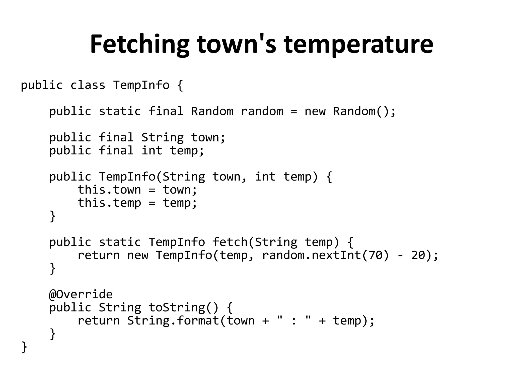 public class TempInfo {
public static final Random random = new Random();
public final String town;
public final int temp;
public TempInfo(String town, int temp) {
this.town = town;
this.temp = temp;
}
public static TempInfo fetch(String temp) {
return new TempInfo(temp, random.nextInt(70) - 20);
}
@Override
public String toString() {
return String.format(town + " : " + temp);
}
}
Fetching town's temperature
 