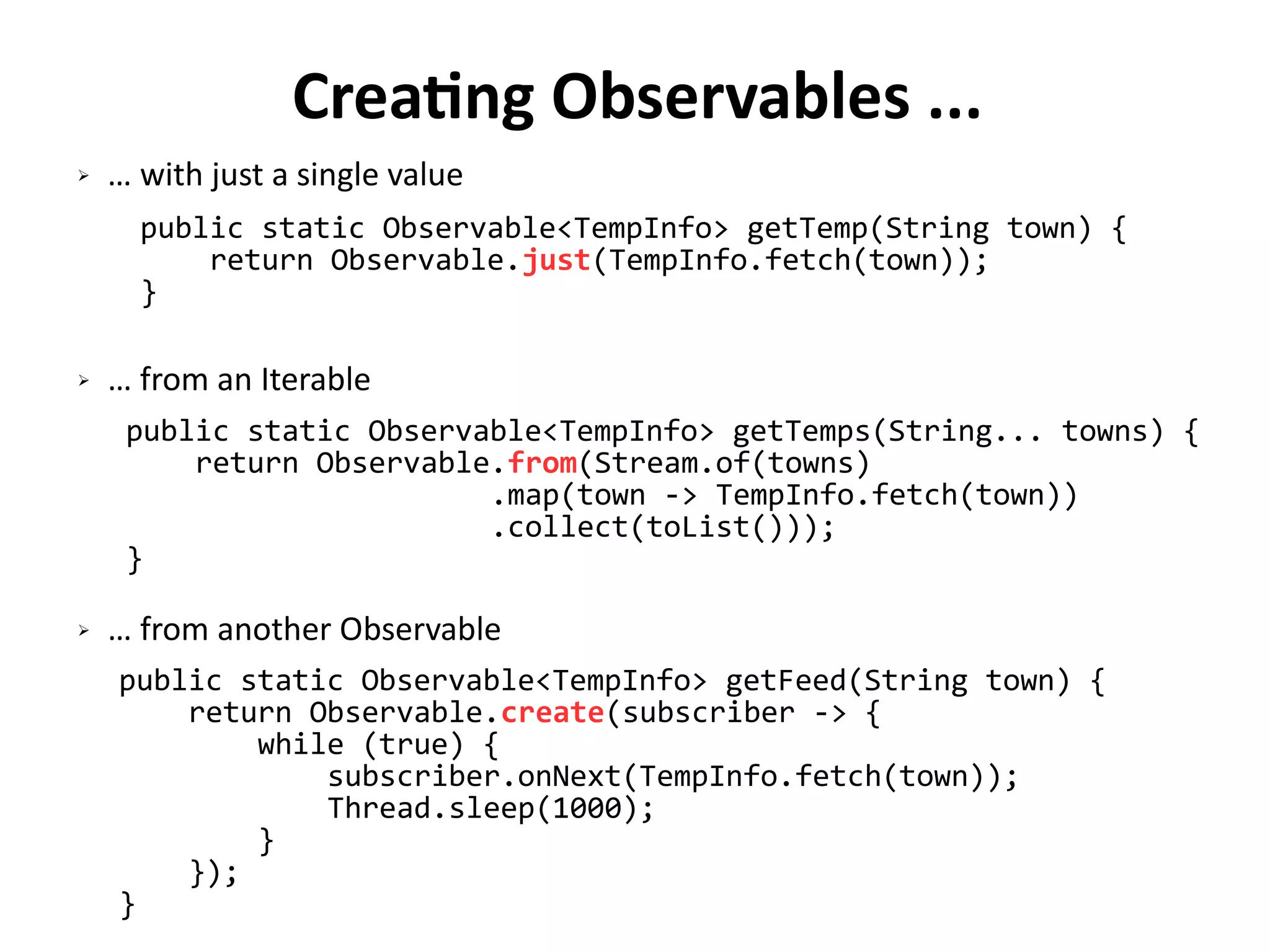 Creating Observables ...
public static Observable<TempInfo> getTemp(String town) {
return Observable.just(TempInfo.fetch(town));
}
public static Observable<TempInfo> getTemps(String... towns) {
return Observable.from(Stream.of(towns)
.map(town -> TempInfo.fetch(town))
.collect(toList()));
}
public static Observable<TempInfo> getFeed(String town) {
return Observable.create(subscriber -> {
while (true) {
subscriber.onNext(TempInfo.fetch(town));
Thread.sleep(1000);
}
});
}
➢ … with just a single value
➢ … from an Iterable
➢ … from another Observable
 
