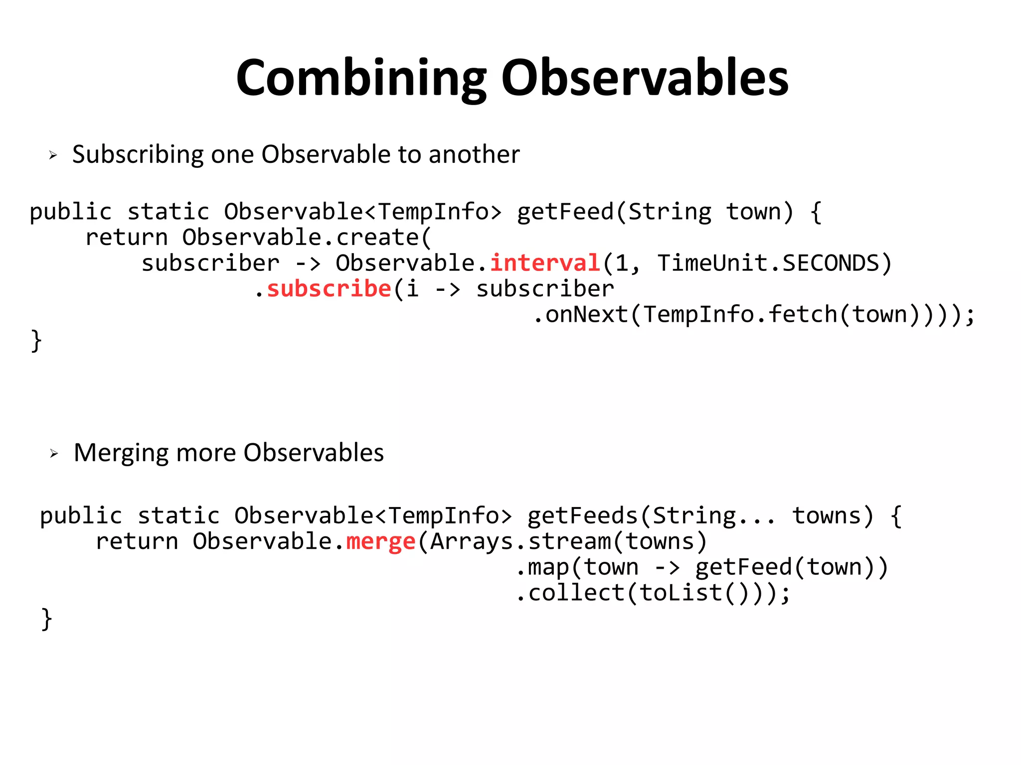 Combining Observables
public static Observable<TempInfo> getFeed(String town) {
return Observable.create(
subscriber -> Observable.interval(1, TimeUnit.SECONDS)
.subscribe(i -> subscriber
.onNext(TempInfo.fetch(town))));
}
public static Observable<TempInfo> getFeeds(String... towns) {
return Observable.merge(Arrays.stream(towns)
.map(town -> getFeed(town))
.collect(toList()));
}
➢ Subscribing one Observable to another
➢ Merging more Observables
 