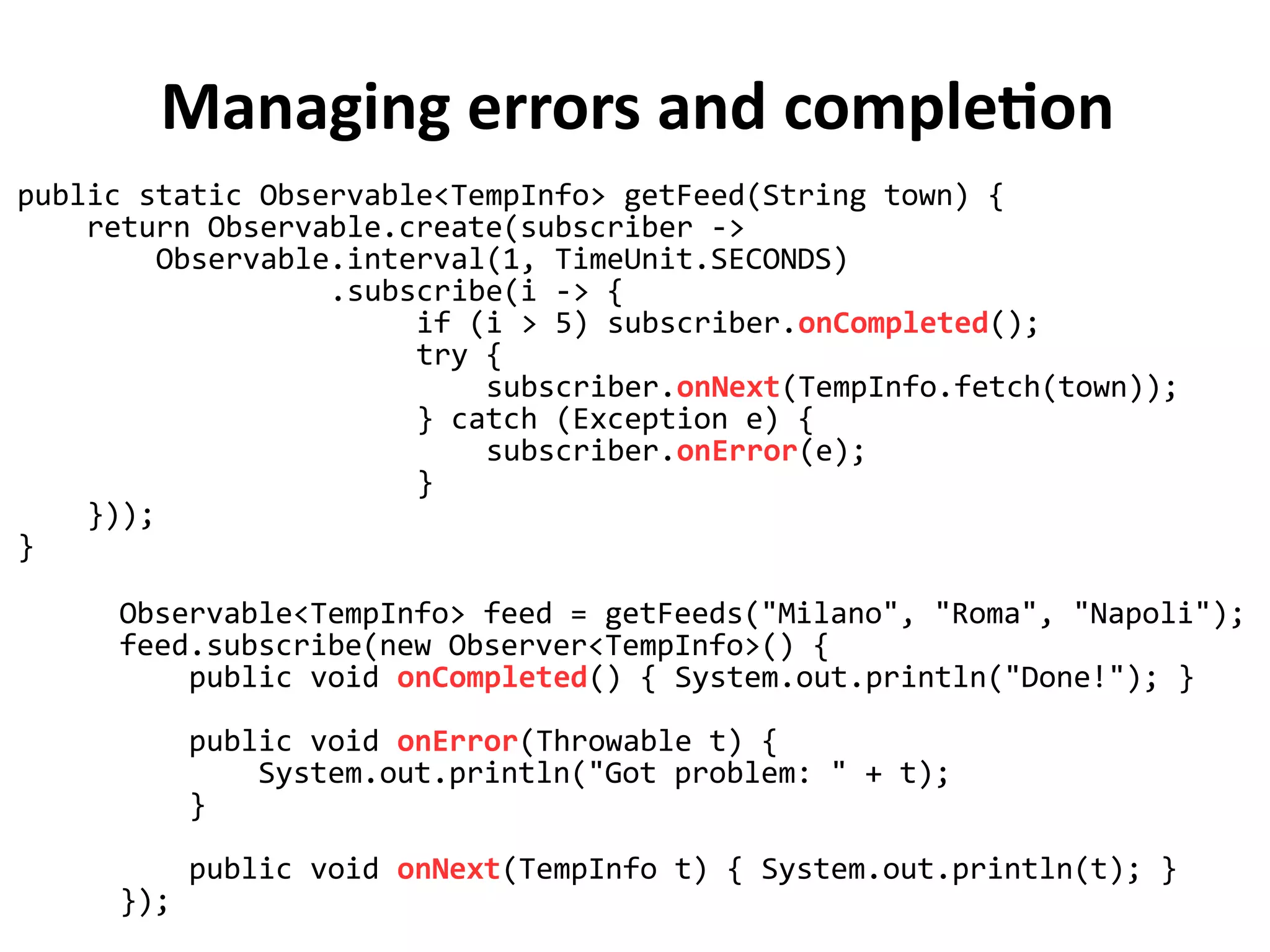 Managing errors and completion
public static Observable<TempInfo> getFeed(String town) {
return Observable.create(subscriber ->
Observable.interval(1, TimeUnit.SECONDS)
.subscribe(i -> {
if (i > 5) subscriber.onCompleted();
try {
subscriber.onNext(TempInfo.fetch(town));
} catch (Exception e) {
subscriber.onError(e);
}
}));
}
Observable<TempInfo> feed = getFeeds("Milano", "Roma", "Napoli");
feed.subscribe(new Observer<TempInfo>() {
public void onCompleted() { System.out.println("Done!"); }
public void onError(Throwable t) {
System.out.println("Got problem: " + t);
}
public void onNext(TempInfo t) { System.out.println(t); }
});
 