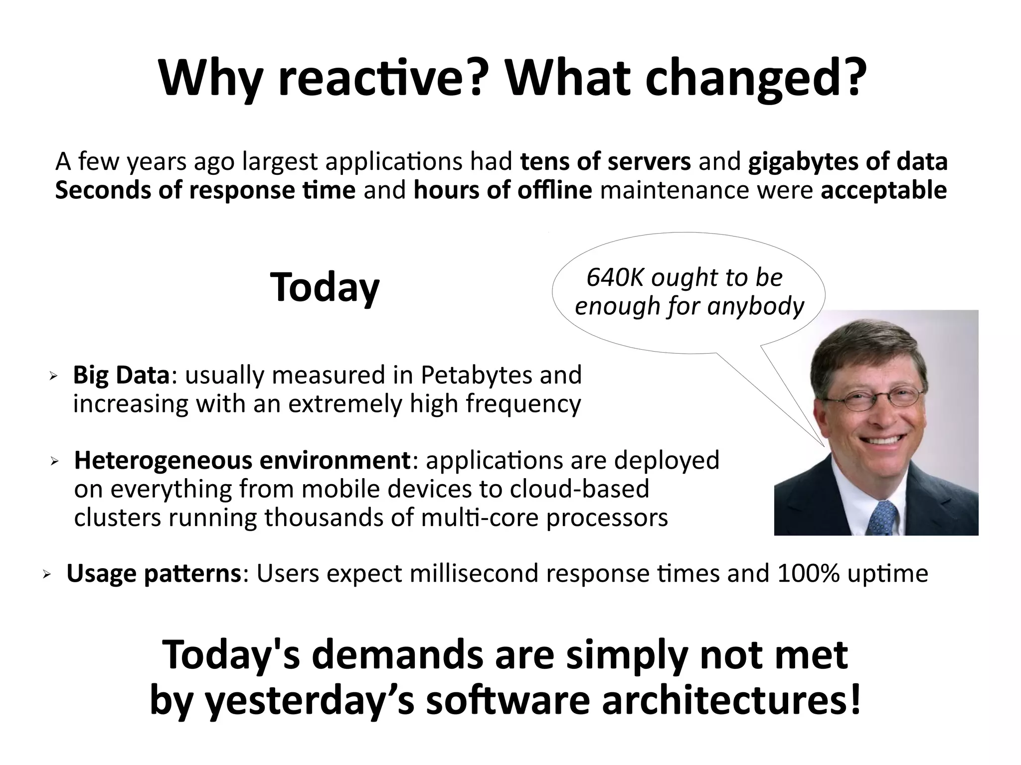 Why reactive? What changed?
➢ Usage patterns: Users expect millisecond response times and 100% uptime
A few years ago largest applications had tens of servers and gigabytes of data
Seconds of response time and hours of offline maintenance were acceptable
Today
➢ Big Data: usually measured in Petabytes and
increasing with an extremely high frequency
➢ Heterogeneous environment: applications are deployed
on everything from mobile devices to cloud-based
clusters running thousands of multi-core processors
Today's demands are simply not met
by yesterday’s software architectures!
 