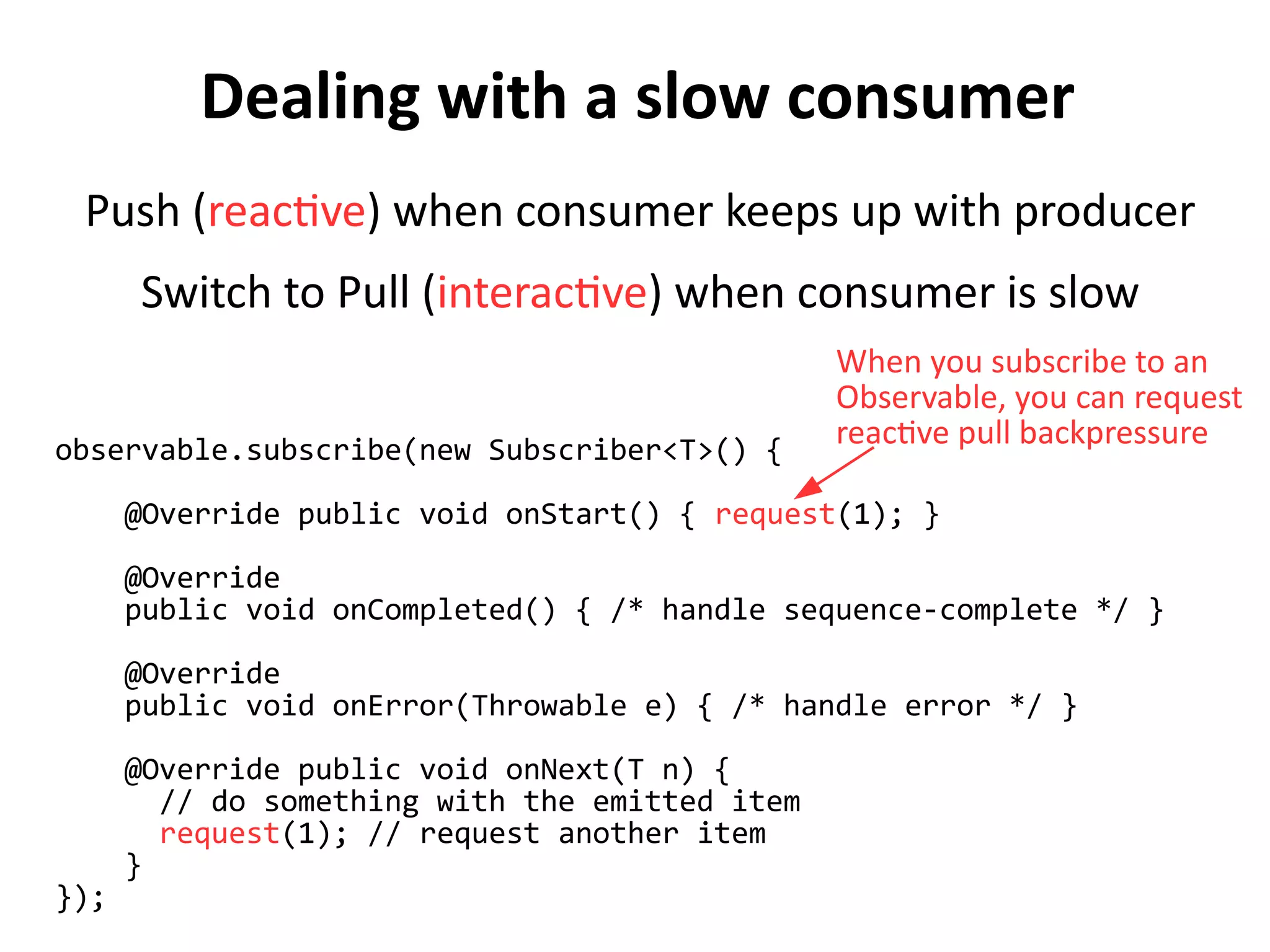 Dealing with a slow consumer
Push (reactive) when consumer keeps up with producer
Switch to Pull (interactive) when consumer is slow
observable.subscribe(new Subscriber<T>() {
@Override public void onStart() { request(1); }
@Override
public void onCompleted() { /* handle sequence-complete */ }
@Override
public void onError(Throwable e) { /* handle error */ }
@Override public void onNext(T n) {
// do something with the emitted item
request(1); // request another item
}
});
When you subscribe to an
Observable, you can request
reactive pull backpressure
 