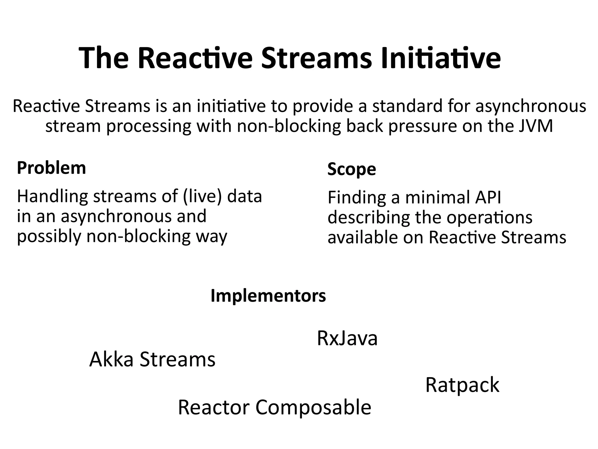 The Reactive Streams Initiative
Reactive Streams is an initiative to provide a standard for asynchronous
stream processing with non-blocking back pressure on the JVM
Problem
Handling streams of (live) data
in an asynchronous and
possibly non-blocking way
Scope
Finding a minimal API
describing the operations
available on Reactive Streams
Implementors
Akka Streams
Reactor Composable
RxJava
Ratpack
 