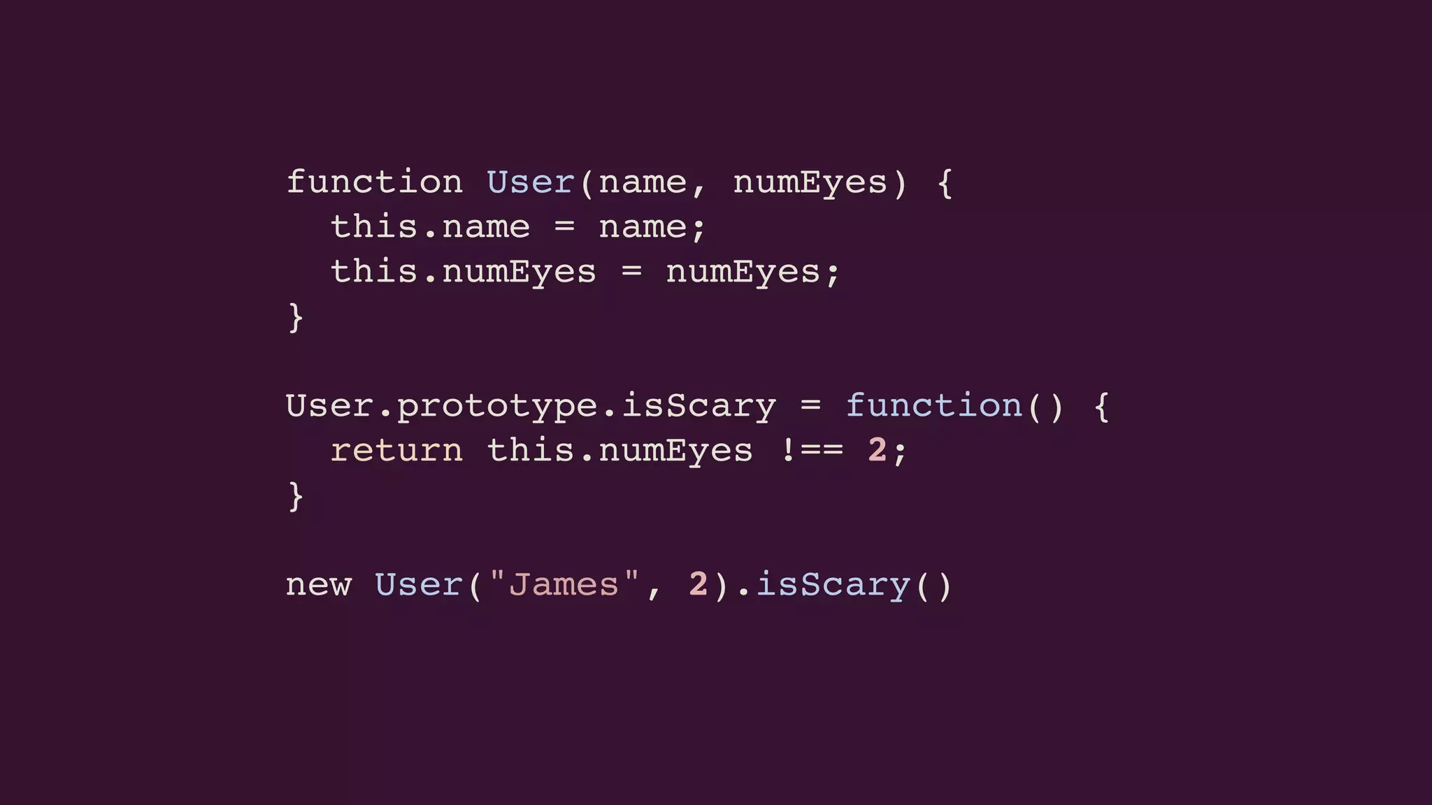 function User(name, numEyes) {
this.name = name;
this.numEyes = numEyes;
}
User.prototype.isScary = function() {
return this.numEyes !== 2;
}
new User("James", 2).isScary()
 