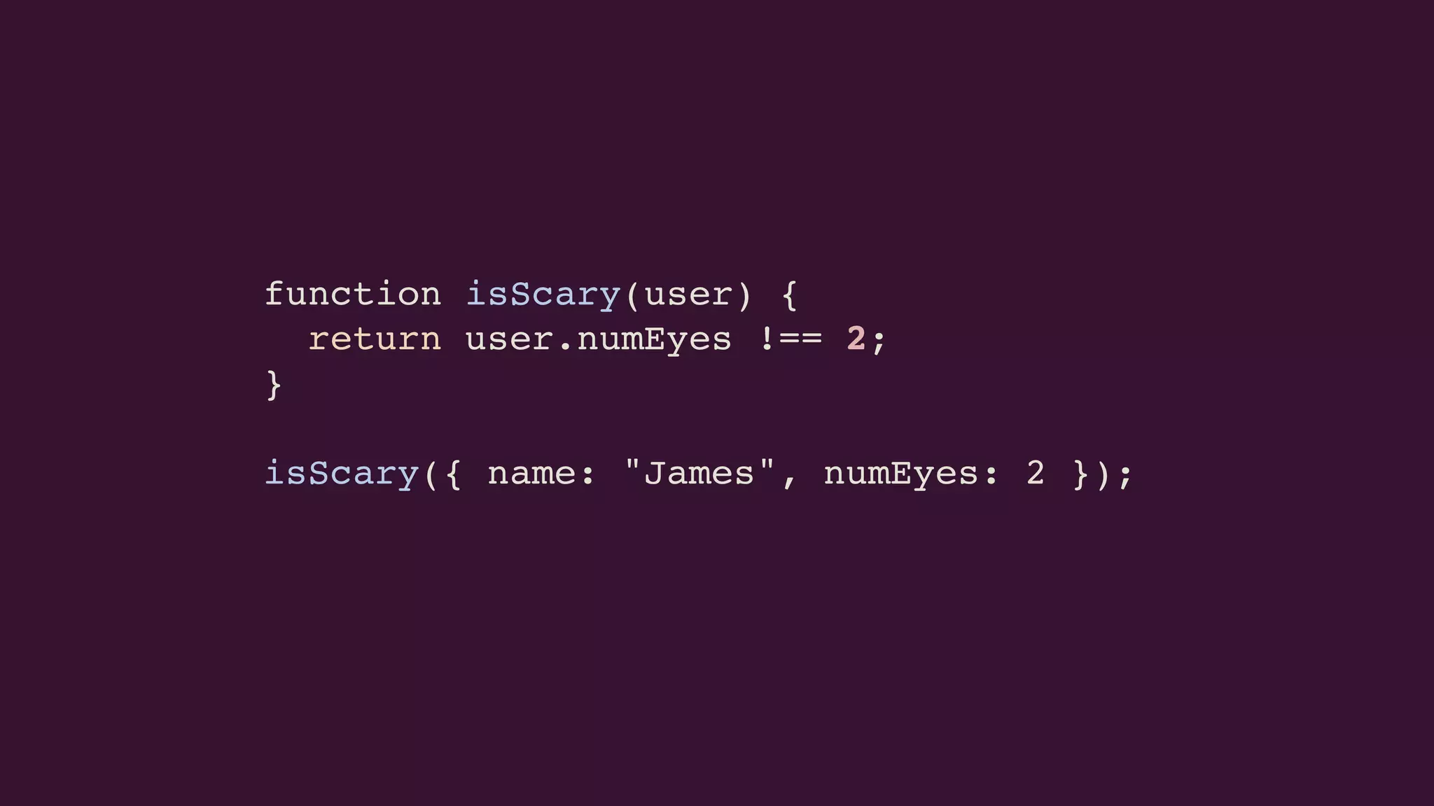 function isScary(user) {
return user.numEyes !== 2;
}
isScary({ name: "James", numEyes: 2 });
 