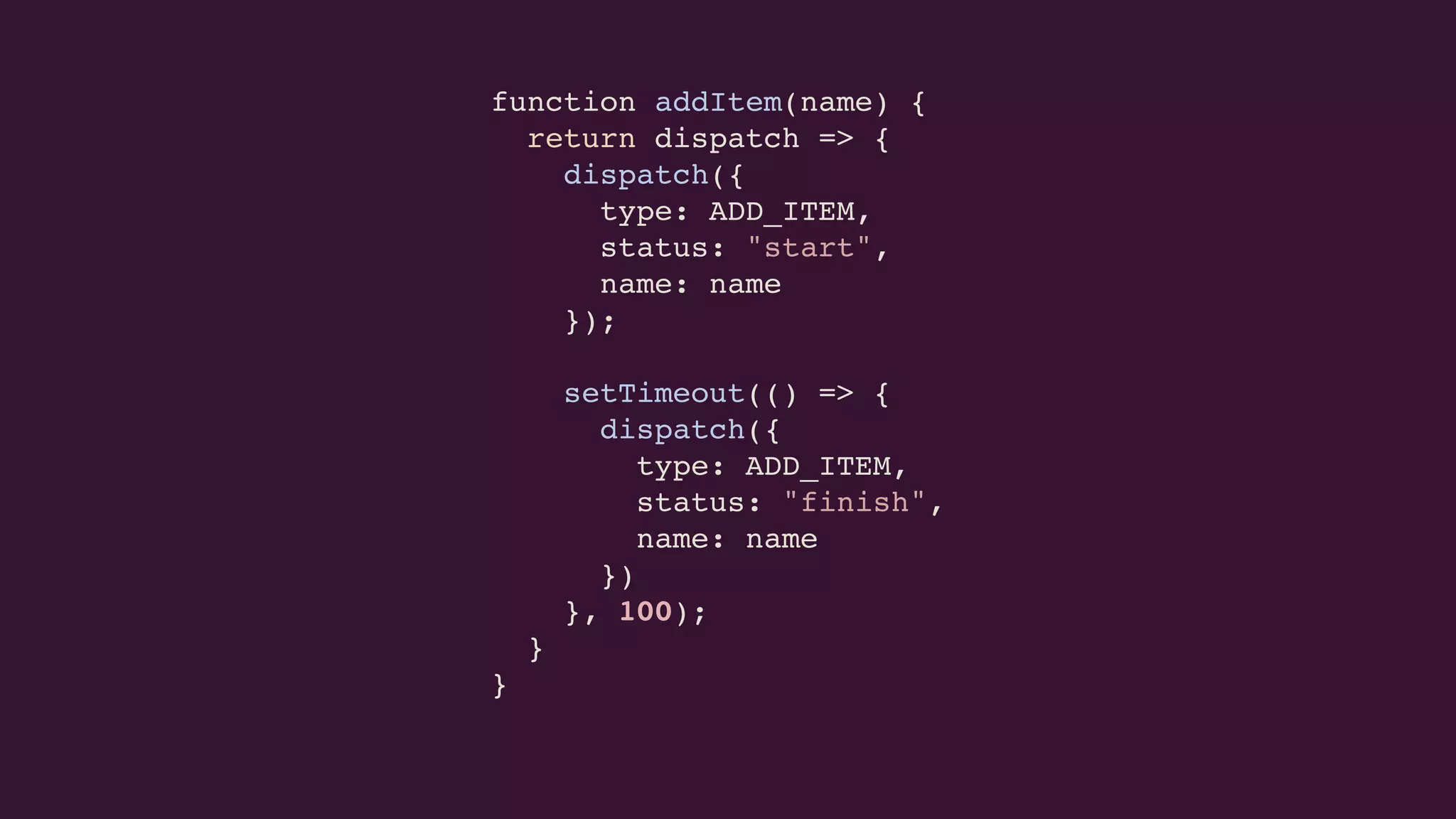function addItem(name) {
return dispatch => {
dispatch({
type: ADD_ITEM,
status: "start",
name: name
});
setTimeout(() => {
dispatch({
type: ADD_ITEM,
status: "finish",
name: name
})
}, 100);
}
}
 