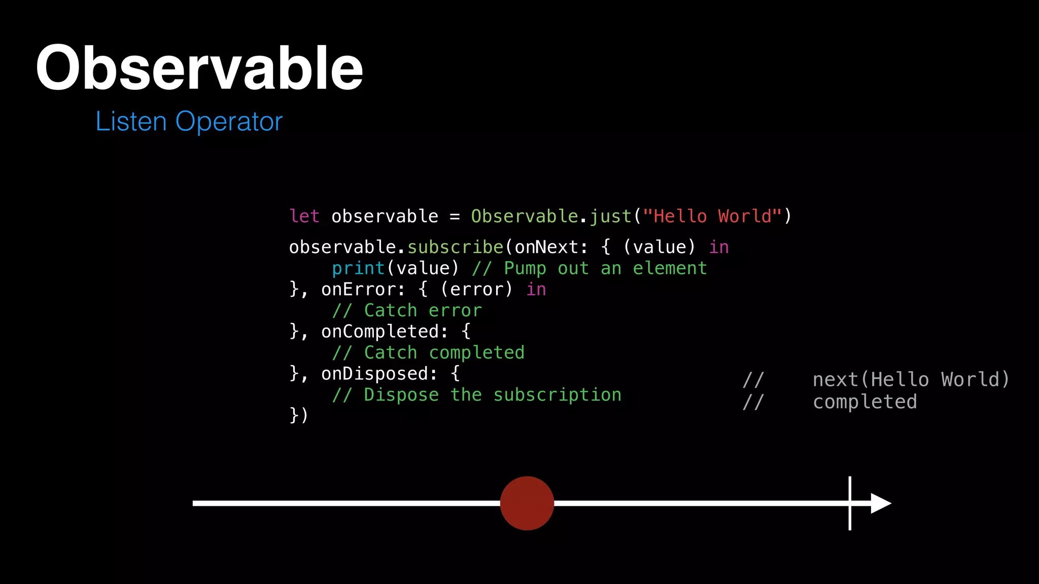 Observable
Listen Operator
let observable = Observable.just("Hello World")
// next(Hello World)
// completed
observable.subscribe(onNext: { (value) in
print(value) // Pump out an element
}, onError: { (error) in
// Catch error
}, onCompleted: {
// Catch completed
}, onDisposed: {
// Dispose the subscription
})
 