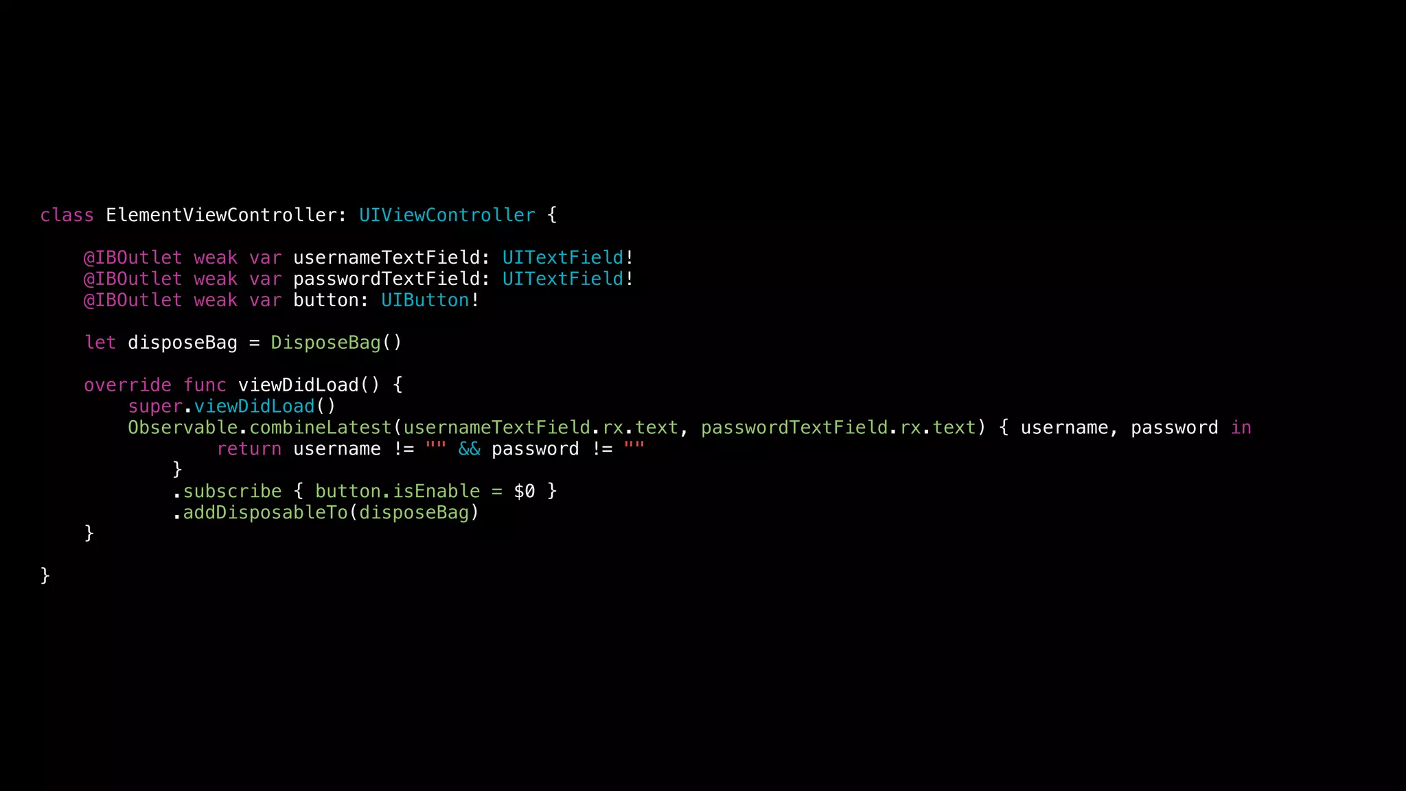 class ElementViewController: UIViewController {
@IBOutlet weak var usernameTextField: UITextField!
@IBOutlet weak var passwordTextField: UITextField!
@IBOutlet weak var button: UIButton!
let disposeBag = DisposeBag()
override func viewDidLoad() {
super.viewDidLoad()
Observable.combineLatest(usernameTextField.rx.text, passwordTextField.rx.text) { username, password in
return username != "" && password != ""
}
.subscribe { button.isEnable = $0 }
.addDisposableTo(disposeBag)
}
}
 