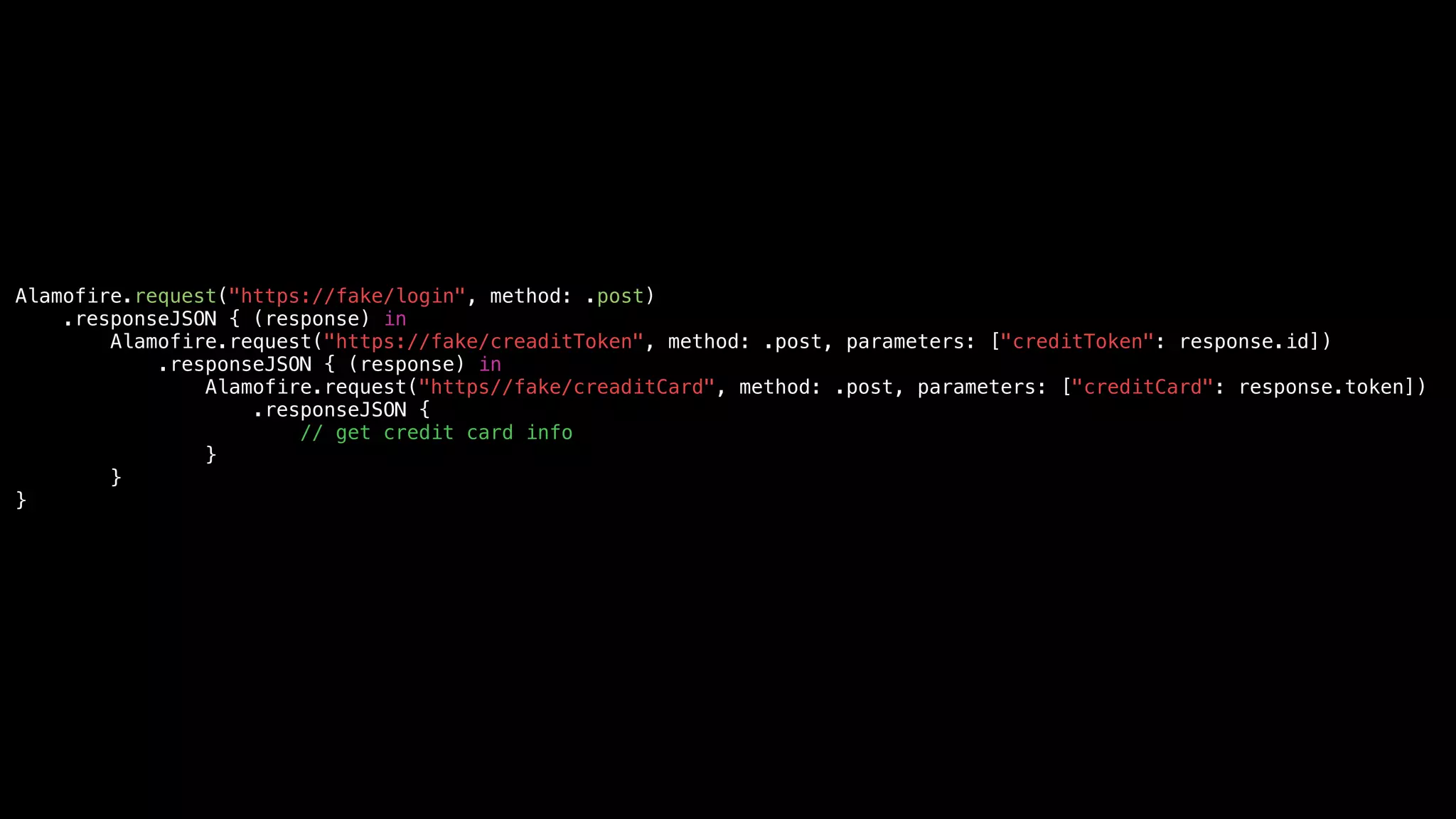 Alamofire.request("https://fake/login", method: .post)
.responseJSON { (response) in
Alamofire.request("https://fake/creaditToken", method: .post, parameters: ["creditToken": response.id])
.responseJSON { (response) in
Alamofire.request("https//fake/creaditCard", method: .post, parameters: ["creditCard": response.token])
.responseJSON {
// get credit card info
}
}
}
 
