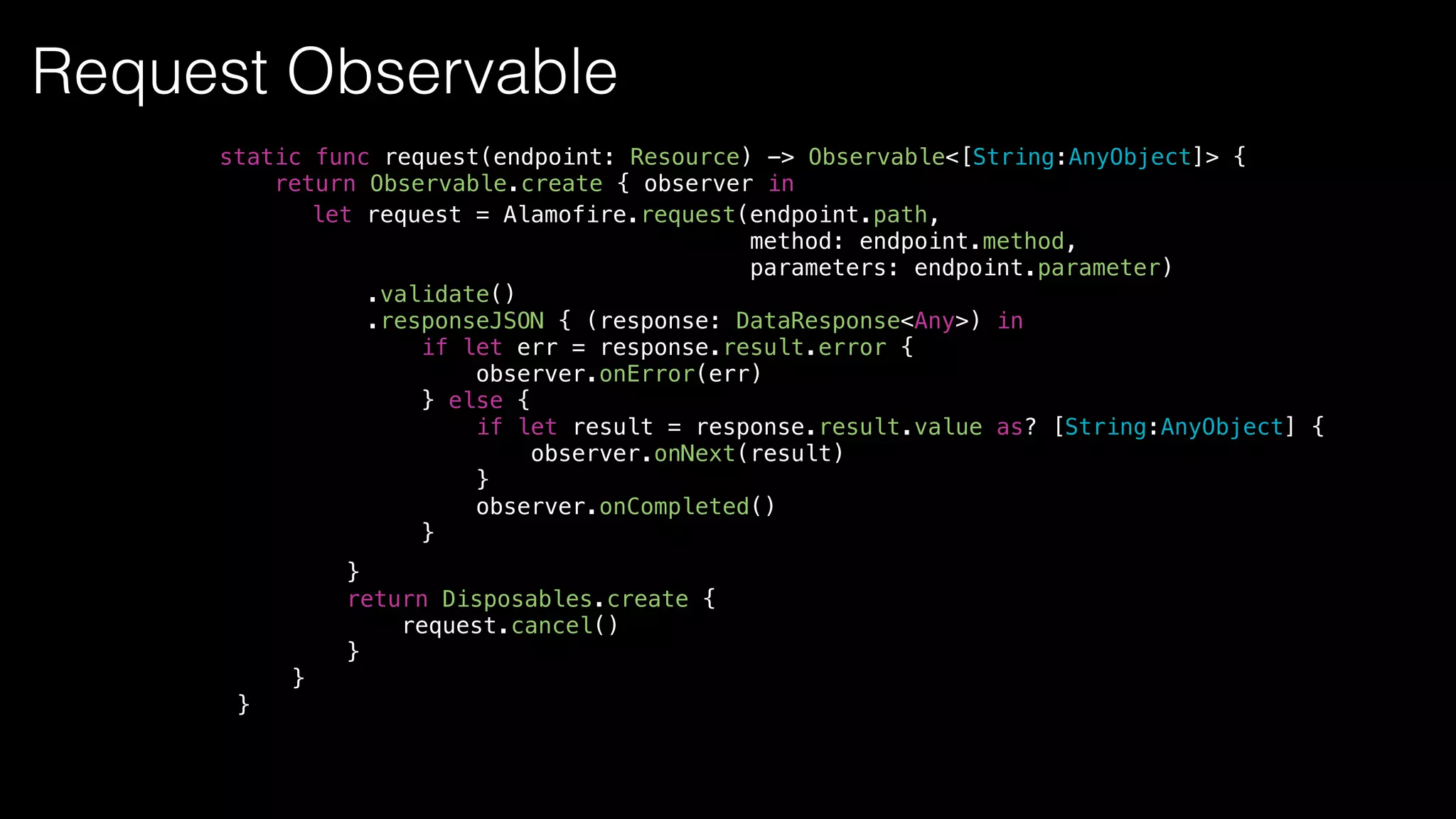 let request = Alamofire.request(endpoint.path,
method: endpoint.method,
parameters: endpoint.parameter)
.validate()
.responseJSON { (response: DataResponse<Any>) in
if let err = response.result.error {
observer.onError(err)
} else {
if let result = response.result.value as? [String:AnyObject] {
observer.onNext(result)
}
observer.onCompleted()
}
static func request(endpoint: Resource) -> Observable<[String:AnyObject]> {
return Observable.create { observer in
}
return Disposables.create {
request.cancel()
}
}
}
Request Observable
 
